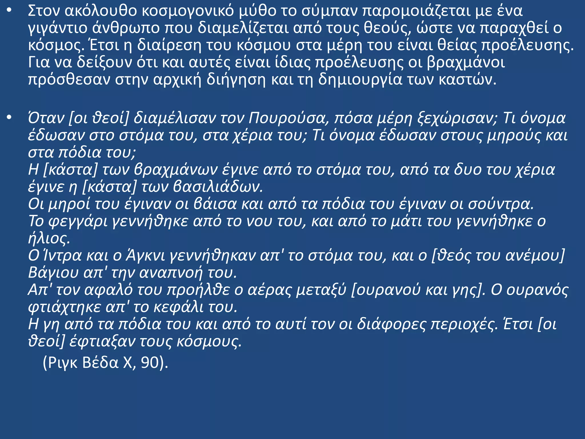 • ΢τον ακόλουκο κοςμογονικό μφκο το ςφμπαν παρομοιάηεται με ζνα
γιγάντιο άνκρωπο που διαμελίηεται από τουσ κεοφσ, ϊςτε να παραχκεί ο
κόςμοσ. Ζτςι θ διαίρεςθ του κόςμου ςτα μζρθ του είναι κείασ προζλευςθσ.
Για να δείξουν ότι και αυτζσ είναι ίδιασ προζλευςθσ οι βραχμάνοι
πρόςκεςαν ςτθν αρχικι διιγθςθ και τθ δθμιουργία των καςτϊν.
• Όταν [οι θεοί] διαμζλιςαν τον Πουροφςα, πόςα μζρη ξεχϊριςαν; Τι όνομα
ζδωςαν ςτο ςτόμα του, ςτα χζρια του; Τι όνομα ζδωςαν ςτουσ μηροφσ και
ςτα πόδια του;
Η [κάςτα] των βραχμάνων ζγινε από το ςτόμα του, από τα δυο του χζρια
ζγινε η [κάςτα] των βαςιλιάδων.
Οι μηροί του ζγιναν οι βάιςα και από τα πόδια του ζγιναν οι ςοφντρα.
Το φεγγάρι γεννήθηκε από το νου του, και από το μάτι του γεννήθηκε ο
ήλιοσ.
Ο Ίντρα και ο Άγκνι γεννήθηκαν απ' το ςτόμα του, και ο [θεόσ του ανζμου]
Βάγιου απ' την αναπνοή του.
Απ' τον αφαλό του προήλθε ο αζρασ μεταξφ [ουρανοφ και γησ]. Ο ουρανόσ
φτιάχτηκε απ' το κεφάλι του.
Η γη από τα πόδια του και από το αυτί τον οι διάφορεσ περιοχζσ. Έτςι [οι
θεοί] ζφτιαξαν τουσ κόςμουσ.
(Ριγκ Βζδα Χ, 90).
 