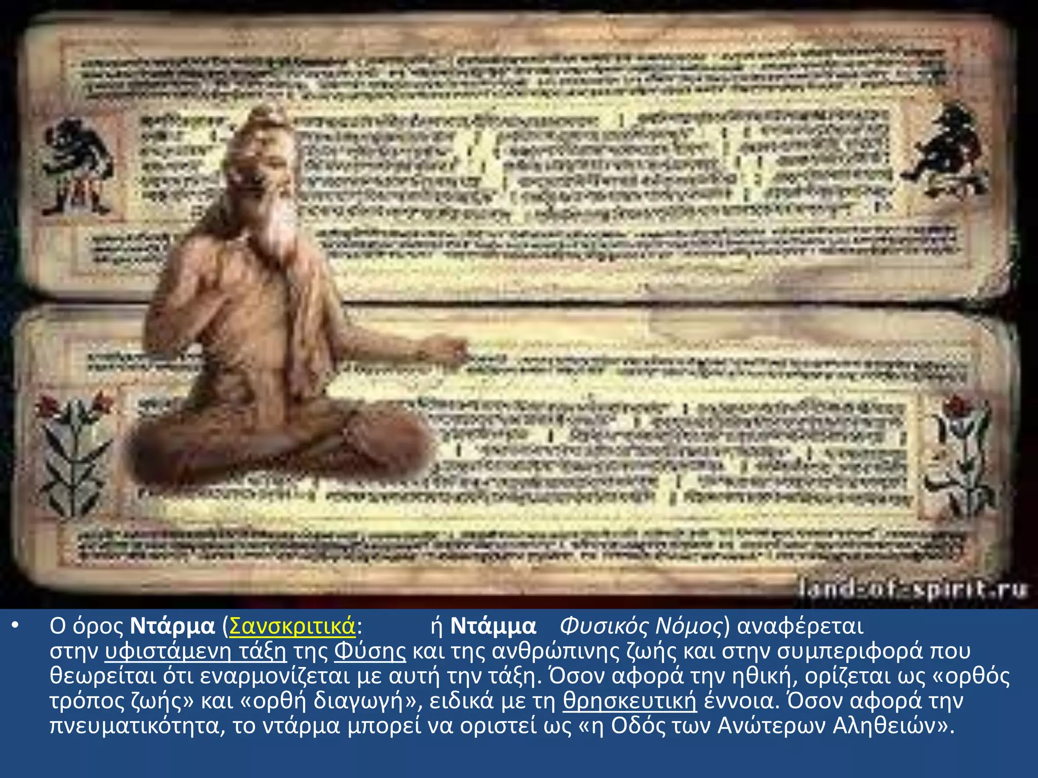 • Ο όροσ Ντάρμα (΢ανςκριτικά: ι Ντάμμα Φυςικόσ Νόμοσ) αναφζρεται
ςτθν υφιςτάμενθ τάξθ τθσ Φφςθσ και τθσ ανκρϊπινθσ ηωισ και ςτθν ςυμπεριφορά που
κεωρείται ότι εναρμονίηεται με αυτι τθν τάξθ. Όςον αφορά τθν θκικι, ορίηεται ωσ «ορκόσ
τρόποσ ηωισ» και «ορκι διαγωγι», ειδικά με τθ κρθςκευτικι ζννοια. Όςον αφορά τθν
πνευματικότθτα, το ντάρμα μπορεί να οριςτεί ωσ «θ Οδόσ των Ανϊτερων Αλθκειϊν».
 