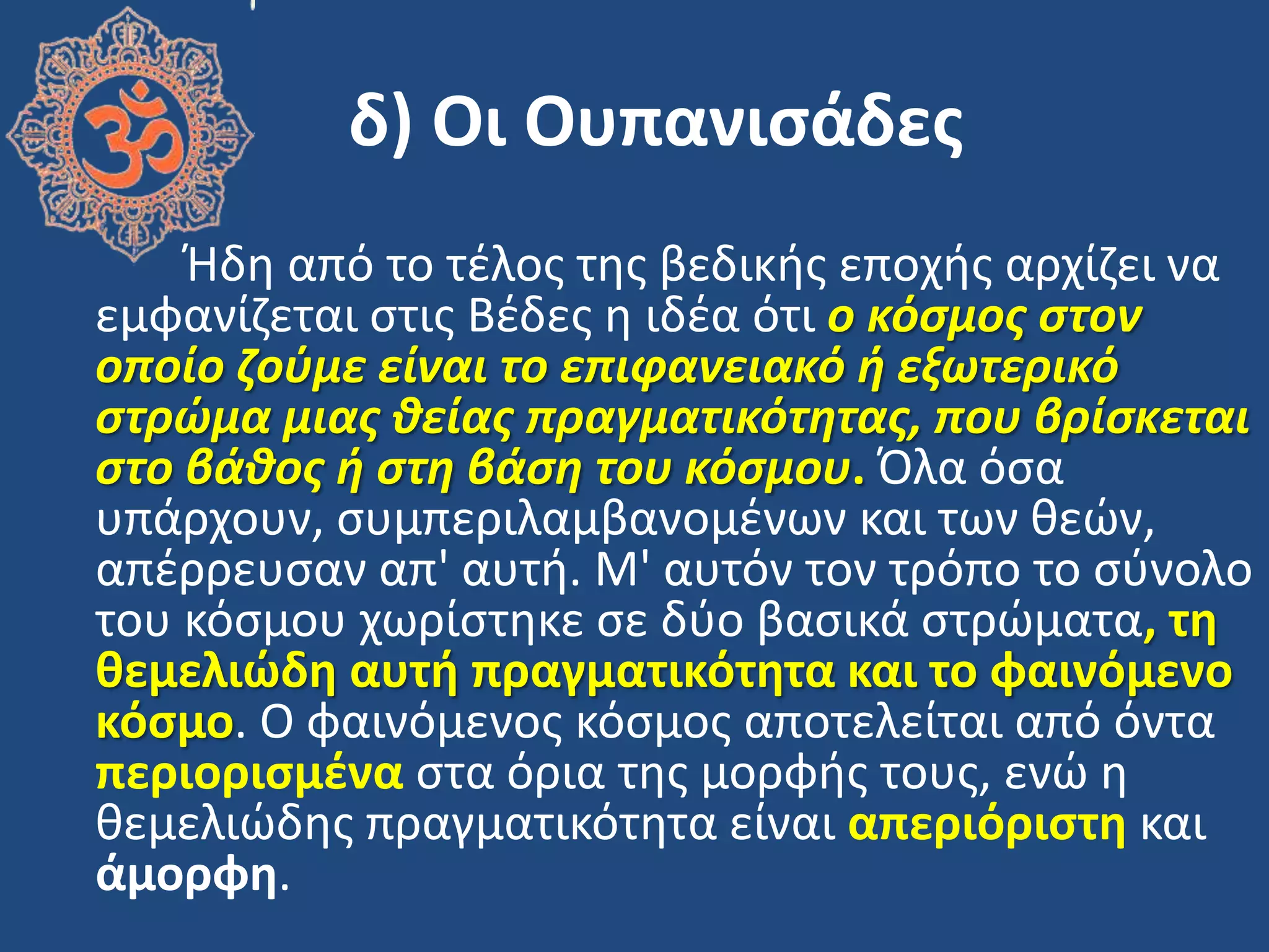 δ) Οι Ουπανιςάδεσ
Ήδθ από το τζλοσ τθσ βεδικισ εποχισ αρχίηει να
εμφανίηεται ςτισ Βζδεσ θ ιδζα ότι ο κόςμοσ ςτον
οποίο ζοφμε είναι το επιφανειακό θ εξωτερικό
ςτρώμα μιασ ιείασ πραγματικότητασ, που βρίςκεται
ςτο βάιοσ θ ςτη βάςη του κόςμου. Όλα όςα
υπάρχουν, ςυμπεριλαμβανομζνων και των κεϊν,
απζρρευςαν απ' αυτι. Μ' αυτόν τον τρόπο το ςφνολο
του κόςμου χωρίςτθκε ςε δφο βαςικά ςτρϊματα, τη
θεμελιώδη αυτή πραγματικότητα και το φαινόμενο
κόςμο. Ο φαινόμενοσ κόςμοσ αποτελείται από όντα
περιοριςμζνα ςτα όρια τθσ μορφισ τουσ, ενϊ θ
κεμελιϊδθσ πραγματικότθτα είναι απεριόριςτη και
άμορφη.
 