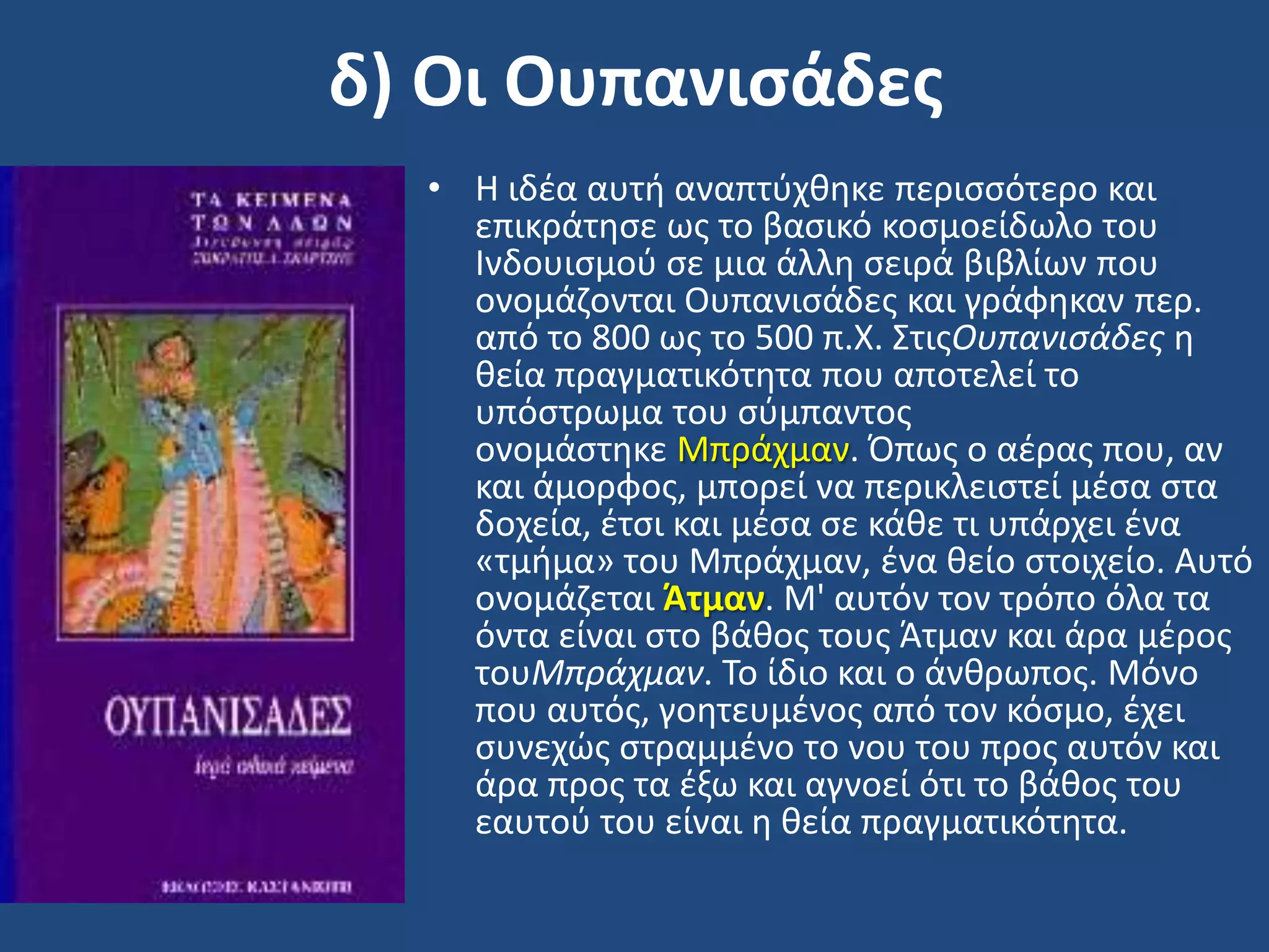 δ) Οι Ουπανιςάδεσ
• Η ιδζα αυτι αναπτφχκθκε περιςςότερο και
επικράτθςε ωσ το βαςικό κοςμοείδωλο του
Ινδουιςμοφ ςε μια άλλθ ςειρά βιβλίων που
ονομάηονται Ουπανιςάδεσ και γράφθκαν περ.
από το 800 ωσ το 500 π.Χ. ΢τισΟυπανιςάδεσ θ
κεία πραγματικότθτα που αποτελεί το
υπόςτρωμα του ςφμπαντοσ
ονομάςτθκε Μπράχμαν. Όπωσ ο αζρασ που, αν
και άμορφοσ, μπορεί να περικλειςτεί μζςα ςτα
δοχεία, ζτςι και μζςα ςε κάκε τι υπάρχει ζνα
«τμιμα» του Μπράχμαν, ζνα κείο ςτοιχείο. Αυτό
ονομάηεται Άτμαν. Μ' αυτόν τον τρόπο όλα τα
όντα είναι ςτο βάκοσ τουσ Άτμαν και άρα μζροσ
τουΜπράχμαν. Σο ίδιο και ο άνκρωποσ. Μόνο
που αυτόσ, γοθτευμζνοσ από τον κόςμο, ζχει
ςυνεχϊσ ςτραμμζνο το νου του προσ αυτόν και
άρα προσ τα ζξω και αγνοεί ότι το βάκοσ του
εαυτοφ του είναι θ κεία πραγματικότθτα.
 