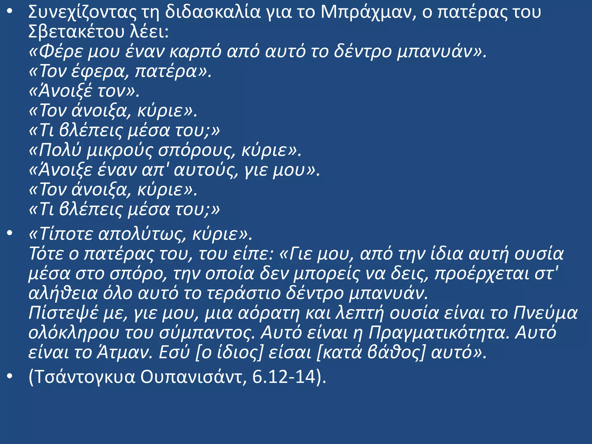 • ΢υνεχίηοντασ τθ διδαςκαλία για το Μπράχμαν, ο πατζρασ του
΢βετακζτου λζει:
«Φζρε μου ζναν καρπό από αυτό το δζντρο μπανυάν».
«Τον ζφερα, πατζρα».
«Άνοιξζ τον».
«Τον άνοιξα, κφριε».
«Τι βλζπεισ μζςα του;»
«Πολφ μικροφσ ςπόρουσ, κφριε».
«Άνοιξε ζναν απ' αυτοφσ, γιε μου».
«Τον άνοιξα, κφριε».
«Τι βλζπεισ μζςα του;»
• «Τίποτε απολφτωσ, κφριε».
Τότε ο πατζρασ του, του είπε: «Γιε μου, από την ίδια αυτή ουςία
μζςα ςτο ςπόρο, την οποία δεν μπορείσ να δεισ, προζρχεται ςτ'
αλήθεια όλο αυτό το τεράςτιο δζντρο μπανυάν.
Πίςτεψζ με, γιε μου, μια αόρατη και λεπτή ουςία είναι το Πνεφμα
ολόκληρου του ςφμπαντοσ. Αυτό είναι η Πραγματικότητα. Αυτό
είναι το Άτμαν. Εςφ [ο ίδιοσ] είςαι [κατά βάθοσ] αυτό».
• (Σςάντογκυα Ουπανιςάντ, 6.12-14).
 