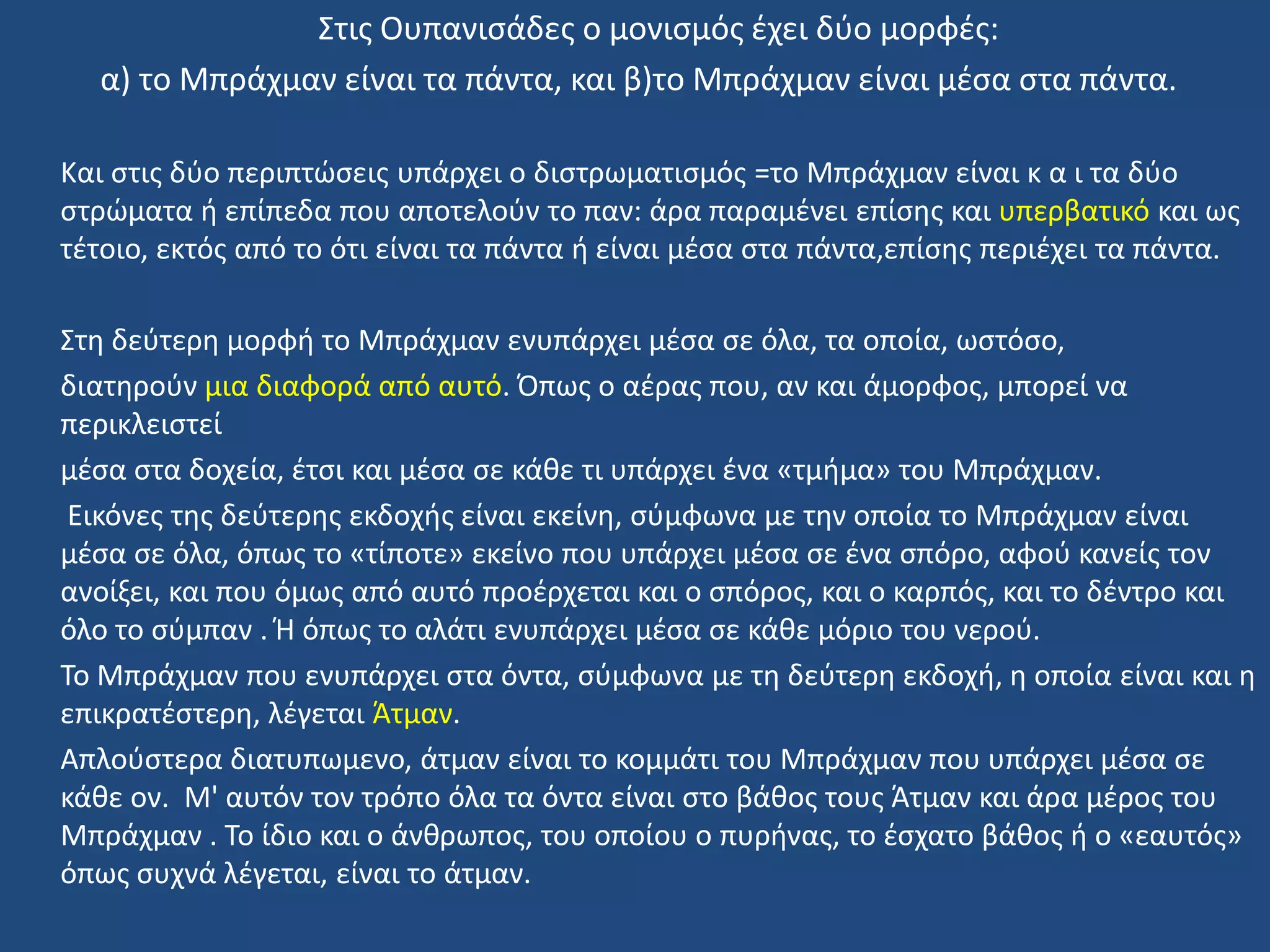 ΢τισ Ουπανιςάδεσ ο μονιςμόσ ζχει δφο μορφζσ:
α) το Μπράχμαν είναι τα πάντα, και β)το Μπράχμαν είναι μζςα ςτα πάντα.
Και ςτισ δφο περιπτϊςεισ υπάρχει ο διςτρωματιςμόσ =το Μπράχμαν είναι κ α ι τα δφο
ςτρϊματα ι επίπεδα που αποτελοφν το παν: άρα παραμζνει επίςθσ και υπερβατικό και ωσ
τζτοιο, εκτόσ από το ότι είναι τα πάντα ι είναι μζςα ςτα πάντα,επίςθσ περιζχει τα πάντα.
΢τθ δεφτερθ μορφι το Μπράχμαν ενυπάρχει μζςα ςε όλα, τα οποία, ωςτόςο,
διατθροφν μια διαφορά από αυτό. Όπωσ ο αζρασ που, αν και άμορφοσ, μπορεί να
περικλειςτεί
μζςα ςτα δοχεία, ζτςι και μζςα ςε κάκε τι υπάρχει ζνα «τμιμα» του Μπράχμαν.
Εικόνεσ τθσ δεφτερθσ εκδοχισ είναι εκείνθ, ςφμφωνα με τθν οποία το Μπράχμαν είναι
μζςα ςε όλα, όπωσ το «τίποτε» εκείνο που υπάρχει μζςα ςε ζνα ςπόρο, αφοφ κανείσ τον
ανοίξει, και που όμωσ από αυτό προζρχεται και ο ςπόροσ, και ο καρπόσ, και το δζντρο και
όλο το ςφμπαν . Ή όπωσ το αλάτι ενυπάρχει μζςα ςε κάκε μόριο του νεροφ.
Σο Μπράχμαν που ενυπάρχει ςτα όντα, ςφμφωνα με τθ δεφτερθ εκδοχι, θ οποία είναι και θ
επικρατζςτερθ, λζγεται Άτμαν.
Απλοφςτερα διατυπωμενο, άτμαν είναι το κομμάτι του Μπράχμαν που υπάρχει μζςα ςε
κάκε ον. Μ' αυτόν τον τρόπο όλα τα όντα είναι ςτο βάκοσ τουσ Άτμαν και άρα μζροσ του
Μπράχμαν . Σο ίδιο και ο άνκρωποσ, του οποίου ο πυρινασ, το ζςχατο βάκοσ ι ο «εαυτόσ»
όπωσ ςυχνά λζγεται, είναι το άτμαν.
 