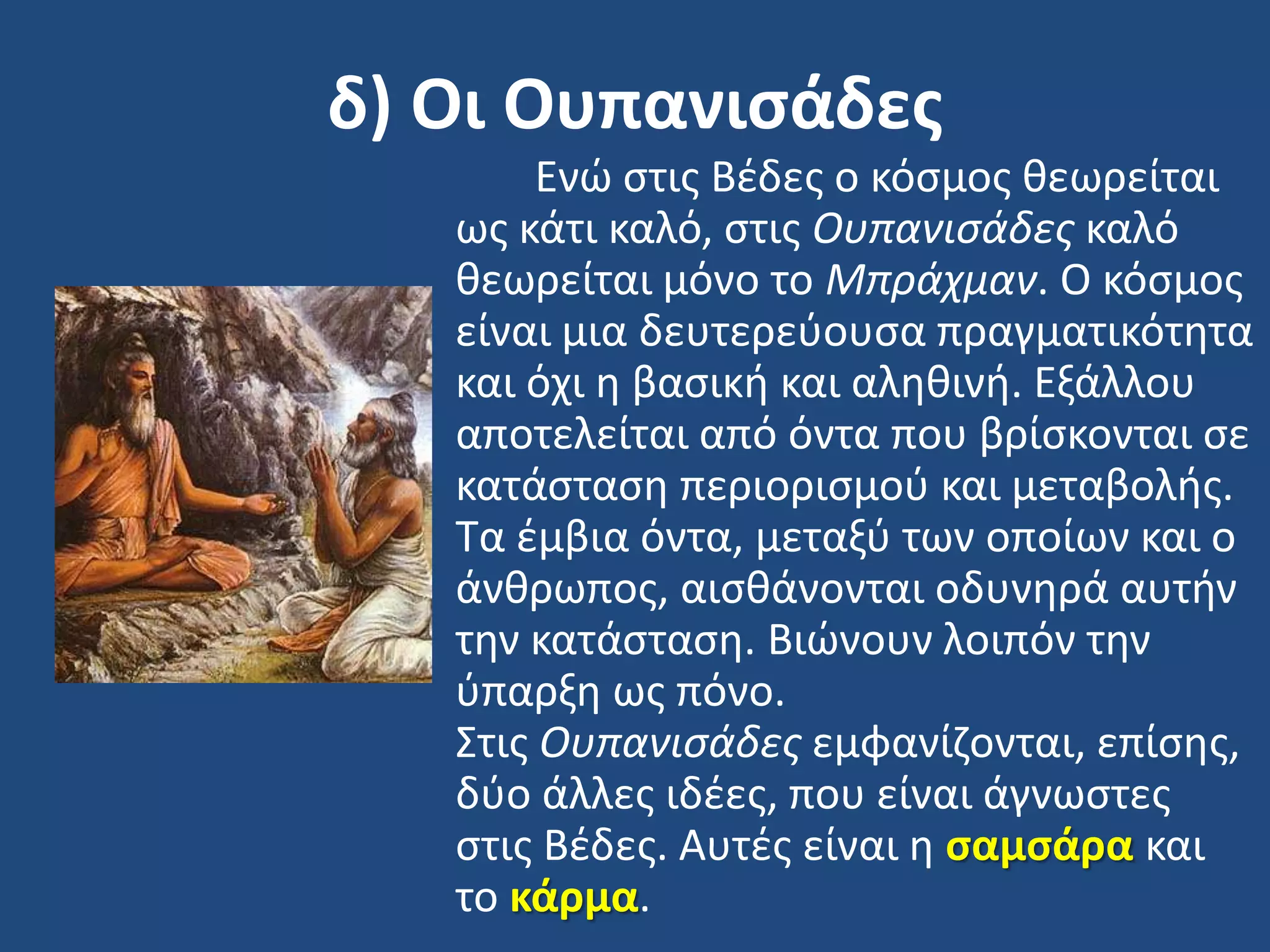 δ) Οι Ουπανιςάδεσ
Ενϊ ςτισ Βζδεσ ο κόςμοσ κεωρείται
ωσ κάτι καλό, ςτισ Ουπανιςάδεσ καλό
κεωρείται μόνο το Μπράχμαν. Ο κόςμοσ
είναι μια δευτερεφουςα πραγματικότθτα
και όχι θ βαςικι και αλθκινι. Εξάλλου
αποτελείται από όντα που βρίςκονται ςε
κατάςταςθ περιοριςμοφ και μεταβολισ.
Σα ζμβια όντα, μεταξφ των οποίων και ο
άνκρωποσ, αιςκάνονται οδυνθρά αυτιν
τθν κατάςταςθ. Βιϊνουν λοιπόν τθν
φπαρξθ ωσ πόνο.
΢τισ Ουπανιςάδεσ εμφανίηονται, επίςθσ,
δφο άλλεσ ιδζεσ, που είναι άγνωςτεσ
ςτισ Βζδεσ. Αυτζσ είναι θ ςαμςάρα και
το κάρμα.
 