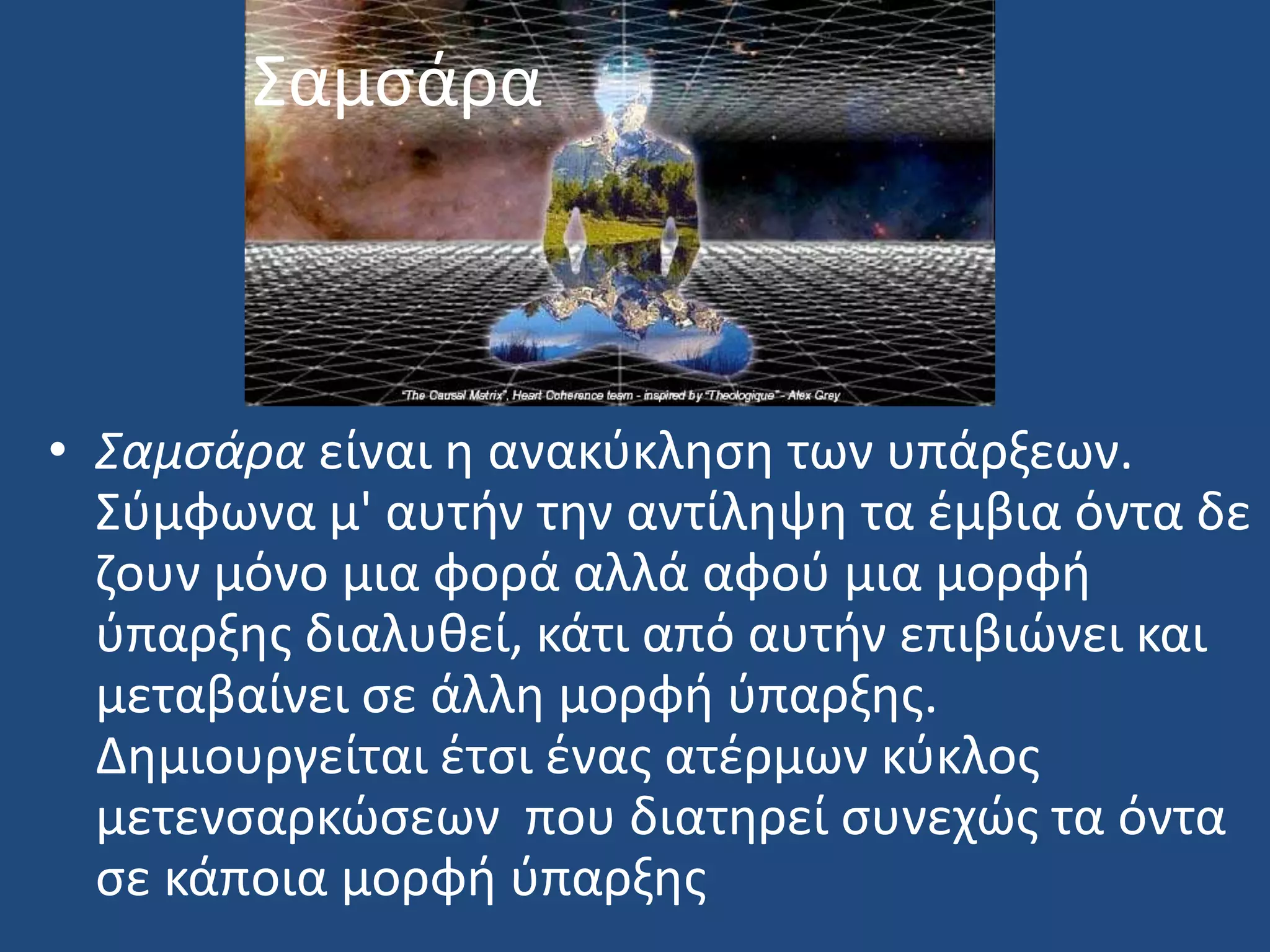 ΢αμςάρα
• Σαμςάρα είναι θ ανακφκλθςθ των υπάρξεων.
΢φμφωνα μ' αυτιν τθν αντίλθψθ τα ζμβια όντα δε
ηουν μόνο μια φορά αλλά αφοφ μια μορφι
φπαρξθσ διαλυκεί, κάτι από αυτιν επιβιϊνει και
μεταβαίνει ςε άλλθ μορφι φπαρξθσ.
Δθμιουργείται ζτςι ζνασ ατζρμων κφκλοσ
μετενςαρκϊςεων που διατθρεί ςυνεχϊσ τα όντα
ςε κάποια μορφι φπαρξθσ
 