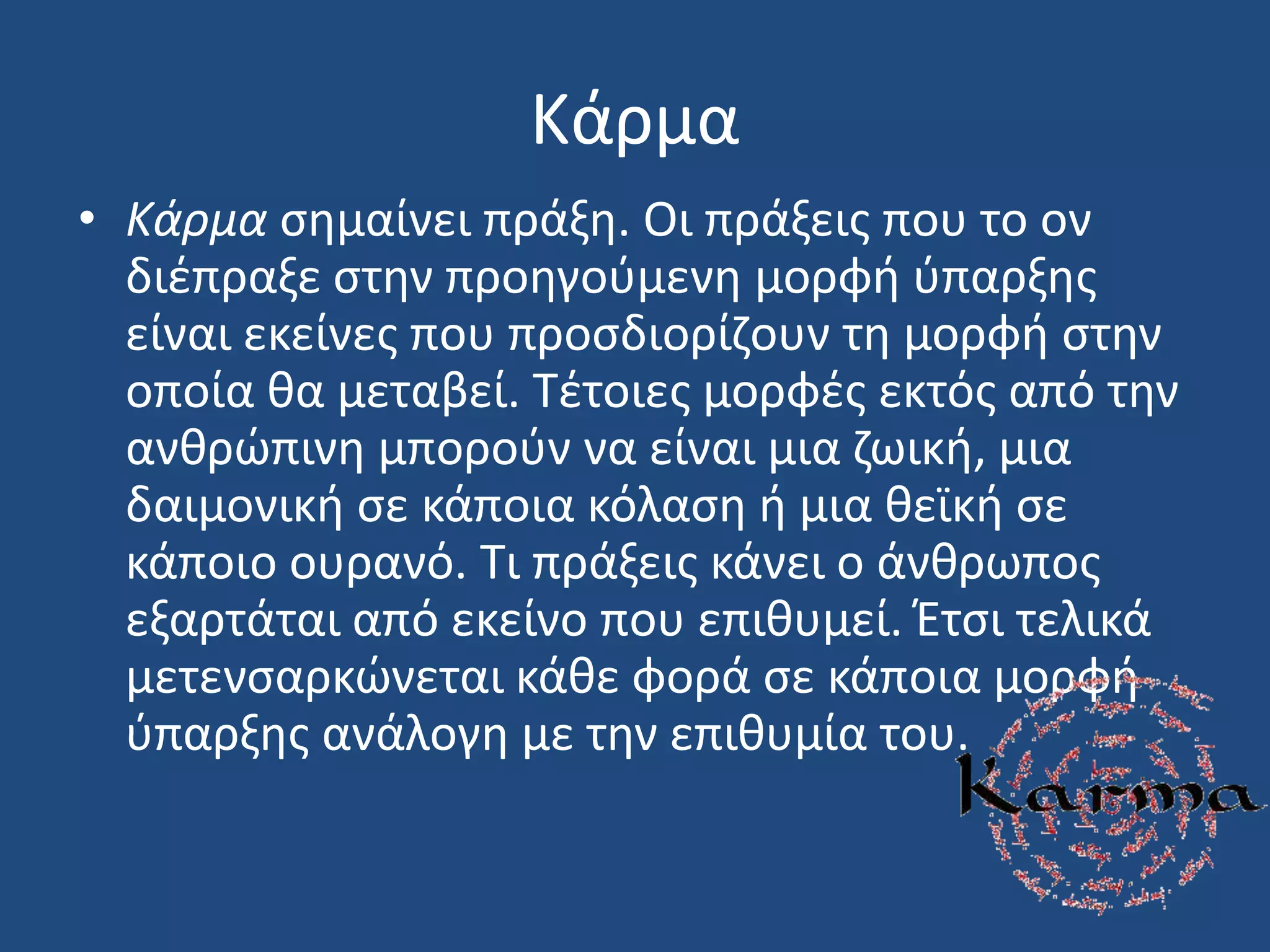 Κάρμα
• Κάρμα ςθμαίνει πράξθ. Οι πράξεισ που το ον
διζπραξε ςτθν προθγοφμενθ μορφι φπαρξθσ
είναι εκείνεσ που προςδιορίηουν τθ μορφι ςτθν
οποία κα μεταβεί. Σζτοιεσ μορφζσ εκτόσ από τθν
ανκρϊπινθ μποροφν να είναι μια ηωικι, μια
δαιμονικι ςε κάποια κόλαςθ ι μια κεϊκι ςε
κάποιο ουρανό. Σι πράξεισ κάνει ο άνκρωποσ
εξαρτάται από εκείνο που επικυμεί. Ζτςι τελικά
μετενςαρκϊνεται κάκε φορά ςε κάποια μορφι
φπαρξθσ ανάλογθ με τθν επικυμία του.
 