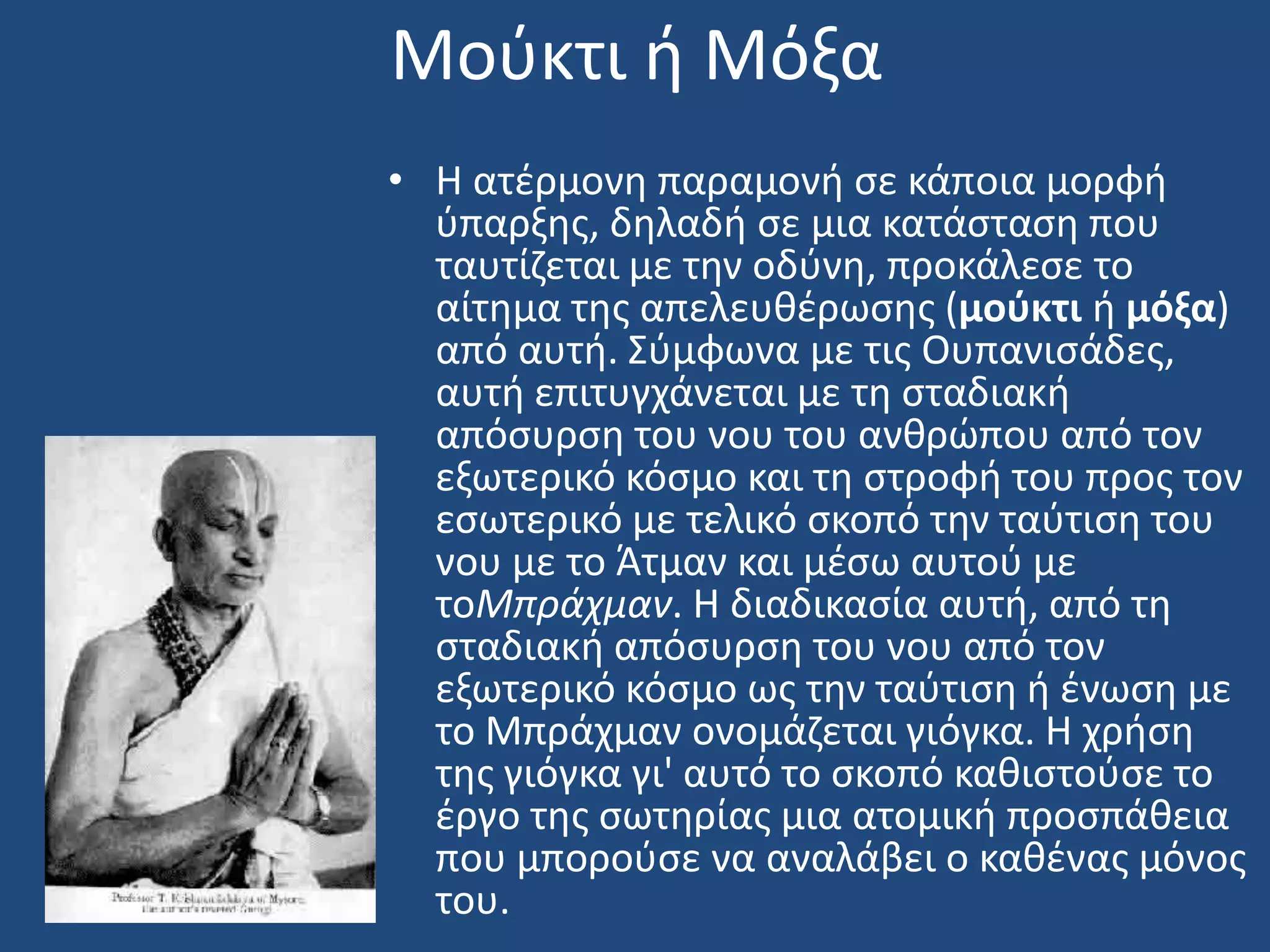 Μοφκτι ι Μόξα
• Η ατζρμονθ παραμονι ςε κάποια μορφι
φπαρξθσ, δθλαδι ςε μια κατάςταςθ που
ταυτίηεται με τθν οδφνθ, προκάλεςε το
αίτθμα τθσ απελευκζρωςθσ (μοφκτι ι μόξα)
από αυτι. ΢φμφωνα με τισ Ουπανιςάδεσ,
αυτι επιτυγχάνεται με τθ ςταδιακι
απόςυρςθ του νου του ανκρϊπου από τον
εξωτερικό κόςμο και τθ ςτροφι του προσ τον
εςωτερικό με τελικό ςκοπό τθν ταφτιςθ του
νου με το Άτμαν και μζςω αυτοφ με
τοΜπράχμαν. Η διαδικαςία αυτι, από τθ
ςταδιακι απόςυρςθ του νου από τον
εξωτερικό κόςμο ωσ τθν ταφτιςθ ι ζνωςθ με
το Μπράχμαν ονομάηεται γιόγκα. Η χριςθ
τθσ γιόγκα γι' αυτό το ςκοπό κακιςτοφςε το
ζργο τθσ ςωτθρίασ μια ατομικι προςπάκεια
που μποροφςε να αναλάβει ο κακζνασ μόνοσ
του.
 