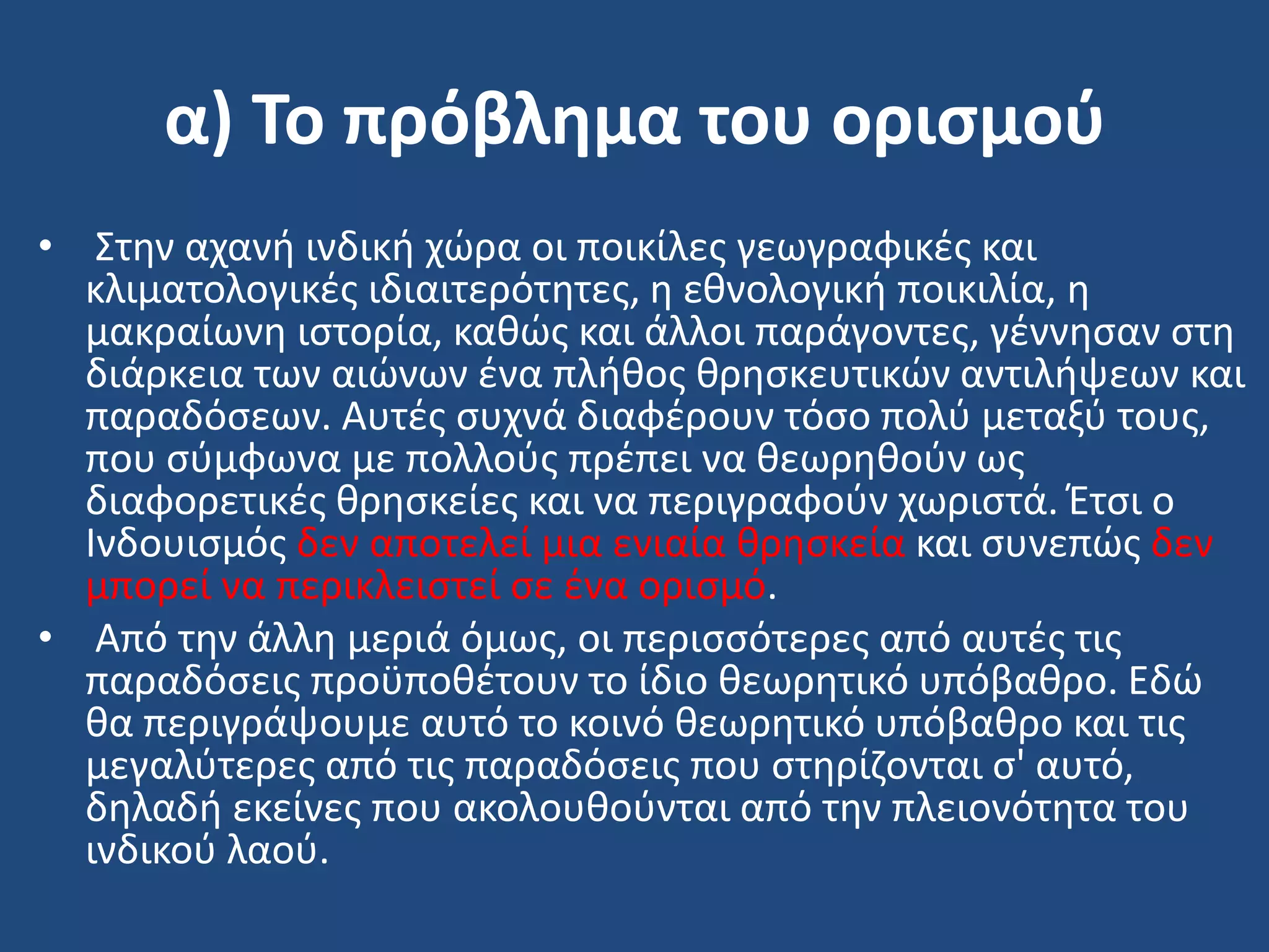 α) Το πρόβλημα του οριςμοφ
• ΢τθν αχανι ινδικι χϊρα οι ποικίλεσ γεωγραφικζσ και
κλιματολογικζσ ιδιαιτερότθτεσ, θ εκνολογικι ποικιλία, θ
μακραίωνθ ιςτορία, κακϊσ και άλλοι παράγοντεσ, γζννθςαν ςτθ
διάρκεια των αιϊνων ζνα πλικοσ κρθςκευτικϊν αντιλιψεων και
παραδόςεων. Αυτζσ ςυχνά διαφζρουν τόςο πολφ μεταξφ τουσ,
που ςφμφωνα με πολλοφσ πρζπει να κεωρθκοφν ωσ
διαφορετικζσ κρθςκείεσ και να περιγραφοφν χωριςτά. Ζτςι ο
Ινδουιςμόσ δεν αποτελεί μια ενιαία κρθςκεία και ςυνεπϊσ δεν
μπορεί να περικλειςτεί ςε ζνα οριςμό.
• Από τθν άλλθ μεριά όμωσ, οι περιςςότερεσ από αυτζσ τισ
παραδόςεισ προχποκζτουν το ίδιο κεωρθτικό υπόβακρο. Εδϊ
κα περιγράψουμε αυτό το κοινό κεωρθτικό υπόβακρο και τισ
μεγαλφτερεσ από τισ παραδόςεισ που ςτθρίηονται ς' αυτό,
δθλαδι εκείνεσ που ακολουκοφνται από τθν πλειονότθτα του
ινδικοφ λαοφ.
 