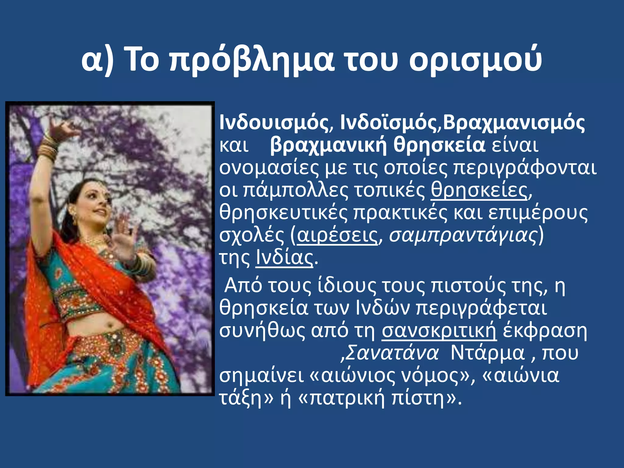 α) Το πρόβλημα του οριςμοφ
• Ινδουιςμόσ, Ινδοϊςμόσ,Βραχμανιςμόσ
και βραχμανική θρηςκεία είναι
ονομαςίεσ με τισ οποίεσ περιγράφονται
οι πάμπολλεσ τοπικζσ κρθςκείεσ,
κρθςκευτικζσ πρακτικζσ και επιμζρουσ
ςχολζσ (αιρζςεισ, ςαμπραντάγιασ)
τθσ Ινδίασ.
• Από τουσ ίδιουσ τουσ πιςτοφσ τθσ, θ
κρθςκεία των Ινδϊν περιγράφεται
ςυνικωσ από τθ ςανςκριτικι ζκφραςθ
,Σανατάνα Ντάρμα , που
ςθμαίνει «αιϊνιοσ νόμοσ», «αιϊνια
τάξθ» ι «πατρικι πίςτθ».
 