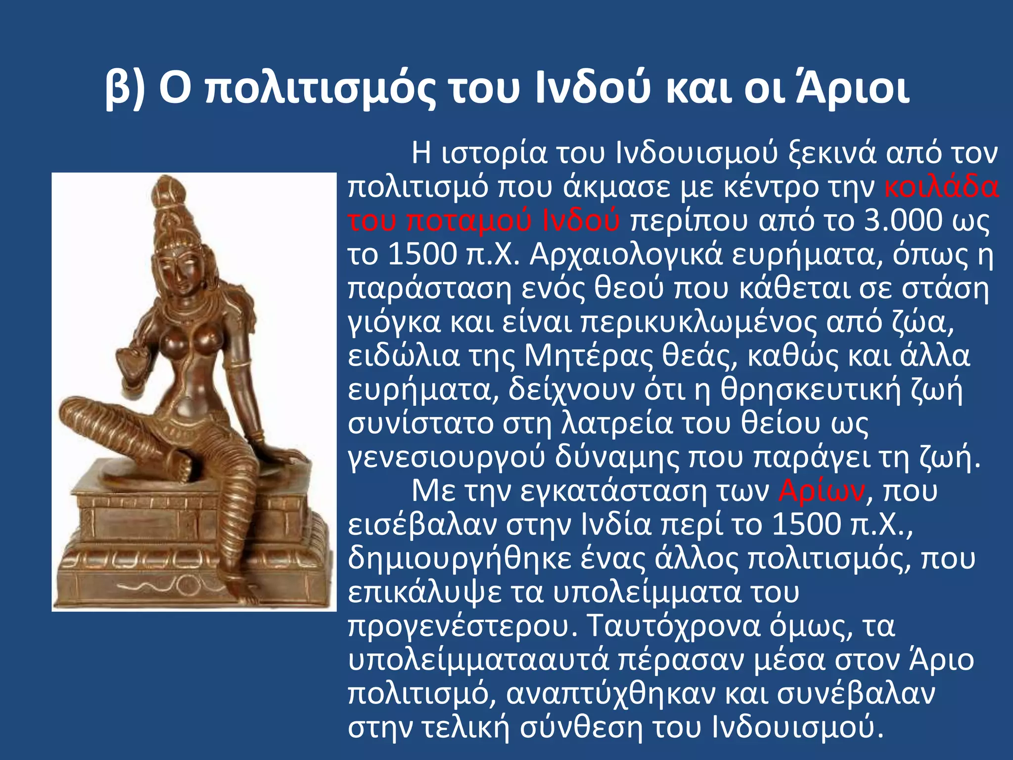 β) Ο πολιτιςμόσ του Ινδοφ και οι Άριοι
Η ιςτορία του Ινδουιςμοφ ξεκινά από τον
πολιτιςμό που άκμαςε με κζντρο τθν κοιλάδα
του ποταμοφ Ινδοφ περίπου από το 3.000 ωσ
το 1500 π.Χ. Αρχαιολογικά ευριματα, όπωσ θ
παράςταςθ ενόσ κεοφ που κάκεται ςε ςτάςθ
γιόγκα και είναι περικυκλωμζνοσ από ηϊα,
ειδϊλια τθσ Μθτζρασ κεάσ, κακϊσ και άλλα
ευριματα, δείχνουν ότι θ κρθςκευτικι ηωι
ςυνίςτατο ςτθ λατρεία του κείου ωσ
γενεςιουργοφ δφναμθσ που παράγει τθ ηωι.
Με τθν εγκατάςταςθ των Αρίων, που
ειςζβαλαν ςτθν Ινδία περί το 1500 π.Χ.,
δθμιουργικθκε ζνασ άλλοσ πολιτιςμόσ, που
επικάλυψε τα υπολείμματα του
προγενζςτερου. Σαυτόχρονα όμωσ, τα
υπολείμματααυτά πζραςαν μζςα ςτον Άριο
πολιτιςμό, αναπτφχκθκαν και ςυνζβαλαν
ςτθν τελικι ςφνκεςθ του Ινδουιςμοφ.
 