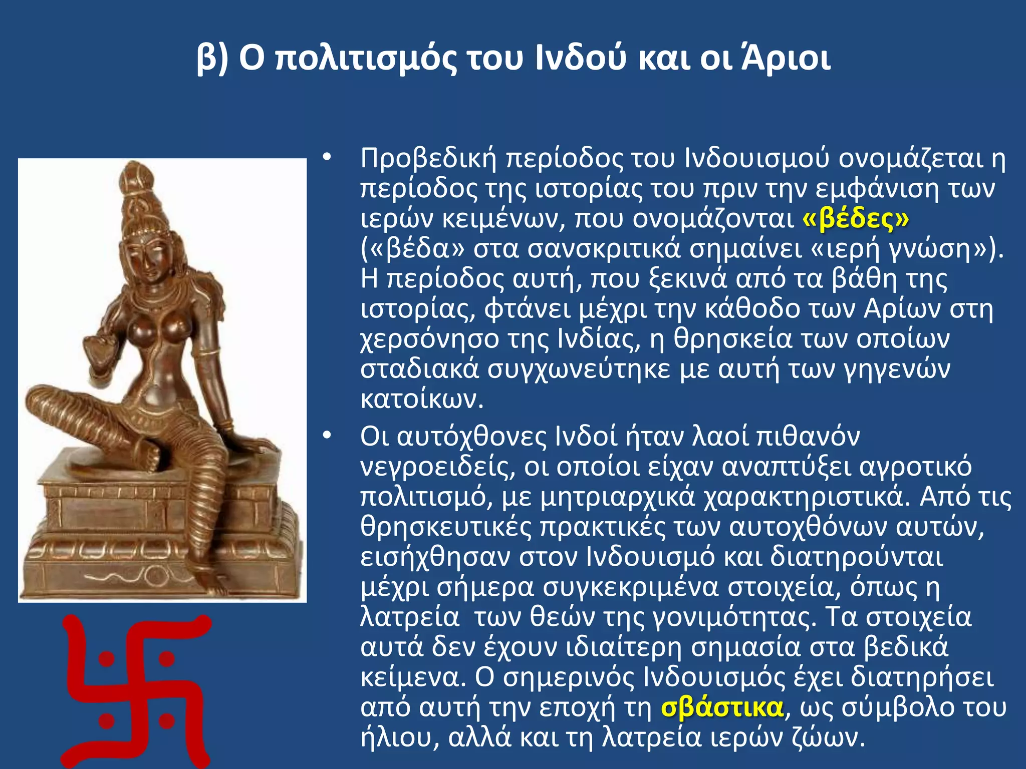 β) Ο πολιτιςμόσ του Ινδοφ και οι Άριοι
• Προβεδικι περίοδοσ του Ινδουιςμοφ ονομάηεται θ
περίοδοσ τθσ ιςτορίασ του πριν τθν εμφάνιςθ των
ιερϊν κειμζνων, που ονομάηονται «βζδεσ»
(«βζδα» ςτα ςανςκριτικά ςθμαίνει «ιερι γνϊςθ»).
Η περίοδοσ αυτι, που ξεκινά από τα βάκθ τθσ
ιςτορίασ, φτάνει μζχρι τθν κάκοδο των Αρίων ςτθ
χερςόνθςο τθσ Ινδίασ, θ κρθςκεία των οποίων
ςταδιακά ςυγχωνεφτθκε με αυτι των γθγενϊν
κατοίκων.
• Οι αυτόχκονεσ Ινδοί ιταν λαοί πικανόν
νεγροειδείσ, οι οποίοι είχαν αναπτφξει αγροτικό
πολιτιςμό, με μθτριαρχικά χαρακτθριςτικά. Από τισ
κρθςκευτικζσ πρακτικζσ των αυτοχκόνων αυτϊν,
ειςιχκθςαν ςτον Ινδουιςμό και διατθροφνται
μζχρι ςιμερα ςυγκεκριμζνα ςτοιχεία, όπωσ θ
λατρεία των κεϊν τθσ γονιμότθτασ. Σα ςτοιχεία
αυτά δεν ζχουν ιδιαίτερθ ςθμαςία ςτα βεδικά
κείμενα. Ο ςθμερινόσ Ινδουιςμόσ ζχει διατθριςει
από αυτι τθν εποχι τθ ςβάςτικα, ωσ ςφμβολο του
ιλιου, αλλά και τθ λατρεία ιερϊν ηϊων.
 