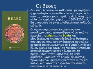 Οι Βζδεσ
• Δεν είναι δυνατόν να κακοριςτεί με ακρίβεια
θ χρονολογία των ςυνκζςεων αυτϊν,μερικζσ
από τισ οποίεσ ζχουν μεγάλθ φιλολογικι αξία,
αλλά μία περίοδοσ γφρω ςτο 1500-1200 π.Χ.
κα μποροφςε να γίνει αποδεκτι από πολλοφσ
ειδικοφσ.
• Οι φμνοι ςυγκροτοφν ζνα λειτουργικό
ςφνολο,το οποίο αναπτφκχθκε γφρω από τθ
λατρεία τθσ ςόμα και τθ θυςία και
εξουδετζρωςε τισ παραδεδομζνεσ κεότθτεσ
που προςωποποιοφςαν διάφορα φυςικά και
κοςμικά φαινόμενα,όπωσ τθ φωτιά(Αγκνί),τον
ιλιο(Σοφρυα και Savitṛ),το λυκόφωσ(Uṣas),τισ
καταιγίδεσ(Maruts),τον πόλεμο και τθ
βροχι(Ίντρα),τθν τιμι(Μίτρα),τθ κεία
αυκεντία(Βαροφνα),τθ δθμιουργία(Ίντρα).
Υμνοι αφιερϊκθκαν ςτισ κεότθτεσ αυτζσ και
πολλοί διαβάηονταν ι ψάλλονταν κατά τθ
διάρκεια των τελετουργιϊν
 