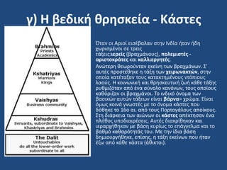 γ) Η βεδική θρηςκεία - Κάςτεσ
• Όταν οι Αριοί ειςζβαλαν ςτθν Ινδία ιταν ιδθ
χωριςμζνοι ςε τρεισ
τάξεισ:ιερείσ (βραχμάνουσ), πολεμιςτζσ -
αριςτοκράτεσ και καλλιεργητζσ.
• Ανϊτερθ κεωροφνταν εκείνθ των βραχμάνων. ΢'
αυτζσ προςτζκθκε θ τάξθ των χειρωνακτών, ςτθν
οποία κατζταξαν τουσ κατακτθμζνουσ ντόπιουσ
λαοφσ. Η κοινωνικι και κρθςκευτικι ηωι κάκε τάξθσ
ρυκμιηόταν από ζνα ςφνολο κανόνων, τουσ οποίουσ
κακόριηαν οι βραχμάνοι. Σο ινδικό όνομα των
βαςικϊν αυτϊν τάξεων είναι βάρνα= χρϊμα. Είναι
όμωσ κοινά γνωςτζσ με το όνομα κάςτεσ που
δόκθκε το 16ο αι. από τουσ Πορτογάλουσ αποίκουσ.
΢τθ διάρκεια των αιϊνων οι κάςτεσ απζκτθςαν ζνα
πλικοσ υποδιαιρζςεισ. Αυτζσ διακρίκθκαν και
ιεραρχικθκαν με βάςθ κυρίωσ το επάγγελμα και το
βακμό κακαρότθτάσ του. Με τθν ίδια βάςθ
δθμιουργικθκε, επίςθσ, θ τάξθ εκείνων που ιταν
ζξω από κάκε κάςτα (άκικτοι).
 