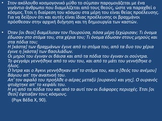 • ΢τον ακόλουκο κοςμογονικό μφκο το ςφμπαν παρομοιάηεται με ζνα
γιγάντιο άνκρωπο που διαμελίηεται από τουσ κεοφσ, ϊςτε να παραχκεί ο
κόςμοσ. Ζτςι θ διαίρεςθ του κόςμου ςτα μζρθ του είναι κείασ προζλευςθσ.
Για να δείξουν ότι και αυτζσ είναι ίδιασ προζλευςθσ οι βραχμάνοι
πρόςκεςαν ςτθν αρχικι διιγθςθ και τθ δθμιουργία των καςτϊν.
• Όταν [οι θεοί] διαμζλιςαν τον Πουροφςα, πόςα μζρη ξεχϊριςαν; Τι όνομα
ζδωςαν ςτο ςτόμα του, ςτα χζρια του; Τι όνομα ζδωςαν ςτουσ μηροφσ και
ςτα πόδια του;
Η [κάςτα] των βραχμάνων ζγινε από το ςτόμα του, από τα δυο του χζρια
ζγινε η [κάςτα] των βαςιλιάδων.
Οι μηροί του ζγιναν οι βάιςα και από τα πόδια του ζγιναν οι ςοφντρα.
Το φεγγάρι γεννήθηκε από το νου του, και από το μάτι του γεννήθηκε ο
ήλιοσ.
Ο Ίντρα και ο Άγκνι γεννήθηκαν απ' το ςτόμα του, και ο [θεόσ του ανζμου]
Βάγιου απ' την αναπνοή του.
Απ' τον αφαλό του προήλθε ο αζρασ μεταξφ [ουρανοφ και γησ]. Ο ουρανόσ
φτιάχτηκε απ' το κεφάλι του.
Η γη από τα πόδια του και από το αυτί τον οι διάφορεσ περιοχζσ. Έτςι [οι
θεοί] ζφτιαξαν τουσ κόςμουσ.
(Ριγκ Βζδα Χ, 90).
 