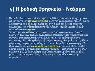 γ) Η βεδική θρηςκεία - Ντάρμα
• Παράλλθλα με τον πολυκεϊςμό ςτισ Βζδεσ απαντά, επίςθσ, θ ιδζα
ότι υπάρχει μια παγκόςμια τάξη, θ οποία διακρίνεται ςτθ δομι και
λειτουργία του κόςμου, αλλά και ςτθ δομι και λειτουργία τθσ
κοινωνίασ, τθν θκικι δεοντολογία κ.λπ. Η παγκόςμια αυτι τάξθ
ονομάηεται «ντάρμα».
Σο ντάρμα είναι κείασ καταγωγισ και άρα θ ςφμφωνθ μ' αυτό
διαγωγι των ανκρϊπων είναι πράξθ κρθςκευτικοφ χαρακτιρα και
ςυνεπϊσ υποχρεωτικι. Επομζνωσ, και θ δεδομζνθ τάξθ τθσ
κοινωνίασ, δθλαδι θ διαίρεςι τθσ ςε κάςτεσ, κεωρείται ςτισ Βζδεσ
μζροσ τθσ παγκόςμιασ τάξθσ και άρα επίςθσ κείασ καταγωγισ. Σο
ίδιο ιςχφει και για το ςφνολο των κανόνων που ςυνοδεφει κάκε
κάςτα και που ονομάηεται επίςθσ ντάρμα. Η μεταπιδθςθ ςε άλλθ
κοινωνικι τάξθ κεωρικθκε αργότερα ότι μπορεί να επιτευχκεί
μόνο ςε μια επόμενθ ηωι, ανάλογα με τισ πράξεισ κατά τθν
παροφςα.
 