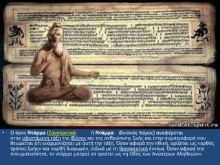 • Ο όροσ Ντάρμα (΢ανςκριτικά: ι Ντάμμα Φυςικόσ Νόμοσ) αναφζρεται
ςτθν υφιςτάμενθ τάξθ τθσ Φφςθσ και τθσ ανκρϊπινθσ ηωισ και ςτθν ςυμπεριφορά που
κεωρείται ότι εναρμονίηεται με αυτι τθν τάξθ. Όςον αφορά τθν θκικι, ορίηεται ωσ «ορκόσ
τρόποσ ηωισ» και «ορκι διαγωγι», ειδικά με τθ κρθςκευτικι ζννοια. Όςον αφορά τθν
πνευματικότθτα, το ντάρμα μπορεί να οριςτεί ωσ «θ Οδόσ των Ανϊτερων Αλθκειϊν».
 