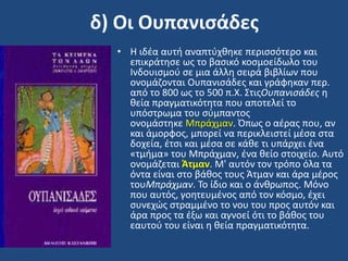 δ) Οι Ουπανιςάδεσ
• Η ιδζα αυτι αναπτφχκθκε περιςςότερο και
επικράτθςε ωσ το βαςικό κοςμοείδωλο του
Ινδουιςμοφ ςε μια άλλθ ςειρά βιβλίων που
ονομάηονται Ουπανιςάδεσ και γράφθκαν περ.
από το 800 ωσ το 500 π.Χ. ΢τισΟυπανιςάδεσ θ
κεία πραγματικότθτα που αποτελεί το
υπόςτρωμα του ςφμπαντοσ
ονομάςτθκε Μπράχμαν. Όπωσ ο αζρασ που, αν
και άμορφοσ, μπορεί να περικλειςτεί μζςα ςτα
δοχεία, ζτςι και μζςα ςε κάκε τι υπάρχει ζνα
«τμιμα» του Μπράχμαν, ζνα κείο ςτοιχείο. Αυτό
ονομάηεται Άτμαν. Μ' αυτόν τον τρόπο όλα τα
όντα είναι ςτο βάκοσ τουσ Άτμαν και άρα μζροσ
τουΜπράχμαν. Σο ίδιο και ο άνκρωποσ. Μόνο
που αυτόσ, γοθτευμζνοσ από τον κόςμο, ζχει
ςυνεχϊσ ςτραμμζνο το νου του προσ αυτόν και
άρα προσ τα ζξω και αγνοεί ότι το βάκοσ του
εαυτοφ του είναι θ κεία πραγματικότθτα.
 