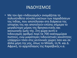 ΙΝΔΟΤΙ΢ΜΟ΢
• Με τον όρο «Ινδουιςμόσ» ονομάηεται το
πολυςφνκετο ςφνολο εκείνων των παραδόςεων
τθσ Ινδίασ, που αποτζλεςαν ςτθ διάρκεια τθσ
ιςτορίασ τθσ και αποτελοφν επίςθσ ςιμερα το
μεγαλφτερο μζροσ τθσ κρθςκευτικισ και
κοινωνικισ ηωισ τθσ. ΢τθ χϊρα αυτι ο
Ινδουιςμόσ αρικμεί περί τα 700 εκατομμφρια
πιςτοφσ, ενϊ μικρότερεσ Ινδουϊςτικζσ κοινότθτεσ
υπάρχουν τόςο ςτισ γειτονικζσ χϊρεσ όςο και ςε
άλλα μζρθ τθσ γθσ, όπωσ το Μπαλί, τθ Ν. και Δ.
Αφρικι, το αρχιπζλαγοσ τθσ Καραϊβικισ κ.α.
 