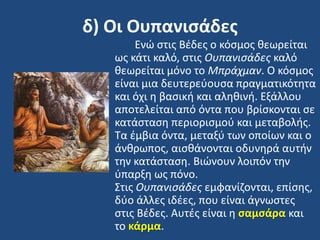 δ) Οι Ουπανιςάδεσ
Ενϊ ςτισ Βζδεσ ο κόςμοσ κεωρείται
ωσ κάτι καλό, ςτισ Ουπανιςάδεσ καλό
κεωρείται μόνο το Μπράχμαν. Ο κόςμοσ
είναι μια δευτερεφουςα πραγματικότθτα
και όχι θ βαςικι και αλθκινι. Εξάλλου
αποτελείται από όντα που βρίςκονται ςε
κατάςταςθ περιοριςμοφ και μεταβολισ.
Σα ζμβια όντα, μεταξφ των οποίων και ο
άνκρωποσ, αιςκάνονται οδυνθρά αυτιν
τθν κατάςταςθ. Βιϊνουν λοιπόν τθν
φπαρξθ ωσ πόνο.
΢τισ Ουπανιςάδεσ εμφανίηονται, επίςθσ,
δφο άλλεσ ιδζεσ, που είναι άγνωςτεσ
ςτισ Βζδεσ. Αυτζσ είναι θ ςαμςάρα και
το κάρμα.
 