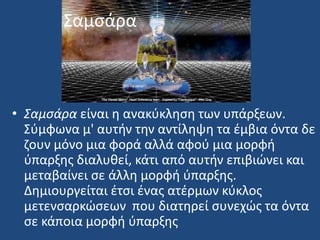 ΢αμςάρα
• Σαμςάρα είναι θ ανακφκλθςθ των υπάρξεων.
΢φμφωνα μ' αυτιν τθν αντίλθψθ τα ζμβια όντα δε
ηουν μόνο μια φορά αλλά αφοφ μια μορφι
φπαρξθσ διαλυκεί, κάτι από αυτιν επιβιϊνει και
μεταβαίνει ςε άλλθ μορφι φπαρξθσ.
Δθμιουργείται ζτςι ζνασ ατζρμων κφκλοσ
μετενςαρκϊςεων που διατθρεί ςυνεχϊσ τα όντα
ςε κάποια μορφι φπαρξθσ
 