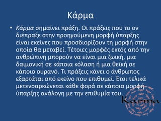 Κάρμα
• Κάρμα ςθμαίνει πράξθ. Οι πράξεισ που το ον
διζπραξε ςτθν προθγοφμενθ μορφι φπαρξθσ
είναι εκείνεσ που προςδιορίηουν τθ μορφι ςτθν
οποία κα μεταβεί. Σζτοιεσ μορφζσ εκτόσ από τθν
ανκρϊπινθ μποροφν να είναι μια ηωικι, μια
δαιμονικι ςε κάποια κόλαςθ ι μια κεϊκι ςε
κάποιο ουρανό. Σι πράξεισ κάνει ο άνκρωποσ
εξαρτάται από εκείνο που επικυμεί. Ζτςι τελικά
μετενςαρκϊνεται κάκε φορά ςε κάποια μορφι
φπαρξθσ ανάλογθ με τθν επικυμία του.
 