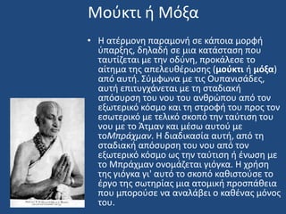 Μοφκτι ι Μόξα
• Η ατζρμονθ παραμονι ςε κάποια μορφι
φπαρξθσ, δθλαδι ςε μια κατάςταςθ που
ταυτίηεται με τθν οδφνθ, προκάλεςε το
αίτθμα τθσ απελευκζρωςθσ (μοφκτι ι μόξα)
από αυτι. ΢φμφωνα με τισ Ουπανιςάδεσ,
αυτι επιτυγχάνεται με τθ ςταδιακι
απόςυρςθ του νου του ανκρϊπου από τον
εξωτερικό κόςμο και τθ ςτροφι του προσ τον
εςωτερικό με τελικό ςκοπό τθν ταφτιςθ του
νου με το Άτμαν και μζςω αυτοφ με
τοΜπράχμαν. Η διαδικαςία αυτι, από τθ
ςταδιακι απόςυρςθ του νου από τον
εξωτερικό κόςμο ωσ τθν ταφτιςθ ι ζνωςθ με
το Μπράχμαν ονομάηεται γιόγκα. Η χριςθ
τθσ γιόγκα γι' αυτό το ςκοπό κακιςτοφςε το
ζργο τθσ ςωτθρίασ μια ατομικι προςπάκεια
που μποροφςε να αναλάβει ο κακζνασ μόνοσ
του.
 