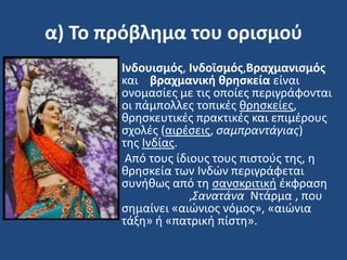 α) Το πρόβλημα του οριςμοφ
• Ινδουιςμόσ, Ινδοϊςμόσ,Βραχμανιςμόσ
και βραχμανική θρηςκεία είναι
ονομαςίεσ με τισ οποίεσ περιγράφονται
οι πάμπολλεσ τοπικζσ κρθςκείεσ,
κρθςκευτικζσ πρακτικζσ και επιμζρουσ
ςχολζσ (αιρζςεισ, ςαμπραντάγιασ)
τθσ Ινδίασ.
• Από τουσ ίδιουσ τουσ πιςτοφσ τθσ, θ
κρθςκεία των Ινδϊν περιγράφεται
ςυνικωσ από τθ ςανςκριτικι ζκφραςθ
,Σανατάνα Ντάρμα , που
ςθμαίνει «αιϊνιοσ νόμοσ», «αιϊνια
τάξθ» ι «πατρικι πίςτθ».
 