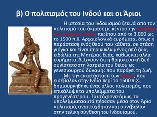 β) Ο πολιτιςμόσ του Ινδοφ και οι Άριοι
Η ιςτορία του Ινδουιςμοφ ξεκινά από τον
πολιτιςμό που άκμαςε με κζντρο τθν κοιλάδα
του ποταμοφ Ινδοφ περίπου από το 3.000 ωσ
το 1500 π.Χ. Αρχαιολογικά ευριματα, όπωσ θ
παράςταςθ ενόσ κεοφ που κάκεται ςε ςτάςθ
γιόγκα και είναι περικυκλωμζνοσ από ηϊα,
ειδϊλια τθσ Μθτζρασ κεάσ, κακϊσ και άλλα
ευριματα, δείχνουν ότι θ κρθςκευτικι ηωι
ςυνίςτατο ςτθ λατρεία του κείου ωσ
γενεςιουργοφ δφναμθσ που παράγει τθ ηωι.
Με τθν εγκατάςταςθ των Αρίων, που
ειςζβαλαν ςτθν Ινδία περί το 1500 π.Χ.,
δθμιουργικθκε ζνασ άλλοσ πολιτιςμόσ, που
επικάλυψε τα υπολείμματα του
προγενζςτερου. Σαυτόχρονα όμωσ, τα
υπολείμματααυτά πζραςαν μζςα ςτον Άριο
πολιτιςμό, αναπτφχκθκαν και ςυνζβαλαν
ςτθν τελικι ςφνκεςθ του Ινδουιςμοφ.
 