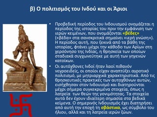 β) Ο πολιτιςμόσ του Ινδοφ και οι Άριοι
• Προβεδικι περίοδοσ του Ινδουιςμοφ ονομάηεται θ
περίοδοσ τθσ ιςτορίασ του πριν τθν εμφάνιςθ των
ιερϊν κειμζνων, που ονομάηονται «βζδεσ»
(«βζδα» ςτα ςανςκριτικά ςθμαίνει «ιερι γνϊςθ»).
Η περίοδοσ αυτι, που ξεκινά από τα βάκθ τθσ
ιςτορίασ, φτάνει μζχρι τθν κάκοδο των Αρίων ςτθ
χερςόνθςο τθσ Ινδίασ, θ κρθςκεία των οποίων
ςταδιακά ςυγχωνεφτθκε με αυτι των γθγενϊν
κατοίκων.
• Οι αυτόχκονεσ Ινδοί ιταν λαοί πικανόν
νεγροειδείσ, οι οποίοι είχαν αναπτφξει αγροτικό
πολιτιςμό, με μθτριαρχικά χαρακτθριςτικά. Από τισ
κρθςκευτικζσ πρακτικζσ των αυτοχκόνων αυτϊν,
ειςιχκθςαν ςτον Ινδουιςμό και διατθροφνται
μζχρι ςιμερα ςυγκεκριμζνα ςτοιχεία, όπωσ θ
λατρεία των κεϊν τθσ γονιμότθτασ. Σα ςτοιχεία
αυτά δεν ζχουν ιδιαίτερθ ςθμαςία ςτα βεδικά
κείμενα. Ο ςθμερινόσ Ινδουιςμόσ ζχει διατθριςει
από αυτι τθν εποχι τθ ςβάςτικα, ωσ ςφμβολο του
ιλιου, αλλά και τθ λατρεία ιερϊν ηϊων.
 