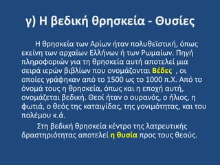 γ) Η βεδική θρηςκεία - Θυςίεσ
Η κρθςκεία των Αρίων ιταν πολυκεϊςτικι, όπωσ
εκείνθ των αρχαίων Ελλινων ι των Ρωμαίων. Πθγι
πλθροφοριϊν για τθ κρθςκεία αυτι αποτελεί μια
ςειρά ιερϊν βιβλίων που ονομάηονται Βζδεσ , οι
οποίεσ γράφθκαν από το 1500 ωσ το 1000 π.Χ. Από το
όνομά τουσ θ κρθςκεία, όπωσ και θ εποχι αυτι,
ονομάηεται βεδικι. Θεοί ιταν ο ουρανόσ, ο ιλιοσ, θ
φωτιά, ο κεόσ τθσ καταιγίδασ, τθσ γονιμότθτασ, και του
πολζμου κ.ά.
΢τθ βεδικι κρθςκεία κζντρο τθσ λατρευτικισ
δραςτθριότθτασ αποτελεί η θυςία προσ τουσ κεοφσ.
 