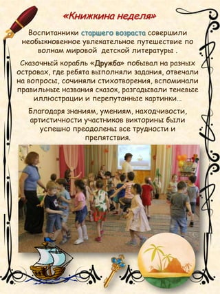«Книжкина неделя»
Воспитанники старшего возраста совершили
необыкновенное увлекательное путешествие по
волнам мировой детской литературы .
Сказочный корабль «Дружба» побывал на разных
островах, где ребята выполняли задания, отвечали
на вопросы, сочиняли стихотворения, вспоминали
правильные названия сказок, разгадывали теневые
иллюстрации и перепутанные картинки…
Благодаря знаниям, умениям, находчивости,
артистичности участников викторины были
успешно преодолены все трудности и
препятствия.
 