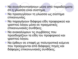  Να ζπλεηδεηνπνηήζνπλ κέζα από παξαδείγκαηα
όηη ε γιώζζα είλαη ζύζηεκα.
 Να πξνζεγγίζνπλ ηε γιώζζα σο ζύζηεκα
επηθνηλσλίαο.
 Να παξαγάγνπλ δηάθνξα είδε πξνθνξηθνύ θαη
γξαπηνύ ιόγνπ κέζα ζε πξαγκαηηθέο
επηθνηλσληαθέο ζπλζήθεο.
 Να αλαθαιύςνπλ ηηο ζπκβάζεηο πνπ
πξνζδηνξίδνπλ ηα είδε ηνπ πξνθνξηθνύ θαη
γξαπηνύ ιόγνπ.
 Να έξζνπλ ζε επαθή κε πνιπηξνπηθά θείκελα
πνπ πξνέξρνληαη από δηάθνξεο πεγέο θαη
δηάθνξεο επηθνηλσληαθέο ζπλζήθεο.
 