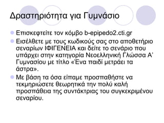 Γξαζηεξηόηεηα γηα Γπκλάζην
 Δπηζθεθηείηε ηνλ θόκβν b-epipedo2.cti.gr
 Δηζέιζεηε κε ηνπο θσδηθνύο ζαο ζην απνζεηήξην
ζελαξίσλ ΙΦΙΓΔΝΔΙΑ θαη δείηε ην ζελάξην πνπ
ππάξρεη ζηελ θαηεγνξία Νενειιεληθή Γιώζζα Α’
Γπκλαζίνπ κε ηίηιν «Έλα παηδί κεηξάεη ηα
άζηξα».
 Με βάζε ηα όζα είπακε πξνζπαζήζηε λα
ηεθκεξηώζεηε ζεσξεηηθά ηελ πνιύ θαιή
πξνζπάζεηα ηεο ζπληάθηξηαο ηνπ ζπγθεθξηκέλνπ
ζελαξίνπ.
 