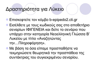 Γξαζηεξηόηεηα γηα Λύθεην
 Δπηζθεθηείηε ηνλ θόκβν b-epipedo2.cti.gr
 Δηζέιζεηε κε ηνπο θσδηθνύο ζαο ζην απνζεηήξην
ζελαξίσλ ΙΦΙΓΔΝΔΙΑ θαη δείηε ην ζελάξην πνπ
ππάξρεη ζηελ θαηεγνξία Νενειιεληθή Γιώζζα Β’
Λπθείνπ κε ηίηιν «Αλαδεηώληαο
ηελ…Πιεξνθόξεζε».
 Με βάζε ηα όζα είπακε πξνζπαζήζηε λα
ηεθκεξηώζεηε ζεσξεηηθά ηελ πξνζπάζεηα ηεο
ζπληάθηξηαο ηνπ ζπγθεθξηκέλνπ ζελαξίνπ.
 