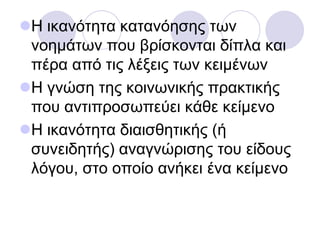Η ηθαλόηεηα θαηαλόεζεο ησλ
λνεκάησλ πνπ βξίζθνληαη δίπια θαη
πέξα από ηηο ιέμεηο ησλ θεηκέλσλ
Η γλώζε ηεο θνηλσληθήο πξαθηηθήο
πνπ αληηπξνζσπεύεη θάζε θείκελν
Η ηθαλόηεηα δηαηζζεηηθήο (ή
ζπλεηδεηήο) αλαγλώξηζεο ηνπ είδνπο
ιόγνπ, ζην νπνίν αλήθεη έλα θείκελν
 