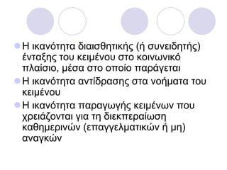 Η ηθαλόηεηα δηαηζζεηηθήο (ή ζπλεηδεηήο)
έληαμεο ηνπ θεηκέλνπ ζην θνηλσληθό
πιαίζην, κέζα ζην νπνίν παξάγεηαη
Η ηθαλόηεηα αληίδξαζεο ζηα λνήκαηα ηνπ
θεηκέλνπ
Η ηθαλόηεηα παξαγσγήο θεηκέλσλ πνπ
ρξεηάδνληαη γηα ηε δηεθπεξαίσζε
θαζεκεξηλώλ (επαγγεικαηηθώλ ή κε)
αλαγθώλ
 