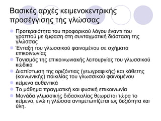 Βαζηθέο αξρέο θεηκελνθεληξηθήο
πξνζέγγηζεο ηεο γιώζζαο
 Πξνηεξαηόηεηα ηνπ πξνθνξηθνύ ιόγνπ έλαληη ηνπ
γξαπηνύ κε έκθαζε ζηε ζπληαγκαηηθή δηάζηαζε ηεο
γιώζζαο
 Έληαμε ηνπ γισζζηθνύ θαηλνκέλνπ ζε ζρήκαηα
επηθνηλσλίαο
 Σνληζκόο ηεο επηθνηλσληαθήο ιεηηνπξγίαο ηνπ γισζζηθνύ
θώδηθα
 Γηαπίζησζε ηεο νξηδόληηαο (γεσγξαθηθήο) θαη θάζεηεο
(θνηλσληθήο) πνηθηιίαο ηνπ γισζζηθνύ θαηλνκέλνπ
 θείκελα απζεληηθά
 Σν κάζεκα πξαγκαηηθή θαη θπζηθή επηθνηλσλία
 Μνλάδα γισζζηθήο δηδαζθαιίαο ζεσξείηαη ηώξα ην
θείκελν, ελώ ε γιώζζα αληηκεησπίδεηαη σο δεμηόηεηα θαη
ύιε.
 