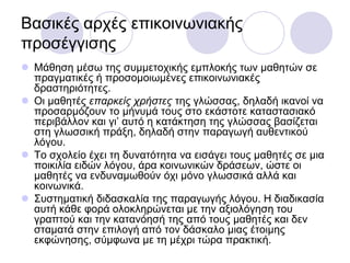 Βαζηθέο αξρέο επηθνηλσληαθήο
πξνζέγγηζεο
 Μάζεζε κέζσ ηεο ζπκκεηνρηθήο εκπινθήο ησλ καζεηώλ ζε
πξαγκαηηθέο ή πξνζνκνησκέλεο επηθνηλσληαθέο
δξαζηεξηόηεηεο.
 Οη καζεηέο επαρκείς τρήζηες ηεο γιώζζαο, δειαδή ηθαλνί λα
πξνζαξκόδνπλ ην κήλπκά ηνπο ζην εθάζηνηε θαηαζηαζηαθό
πεξηβάιινλ θαη γη’ απηό ε θαηάθηεζε ηεο γιώζζαο βαζίδεηαη
ζηε γισζζηθή πξάμε, δειαδή ζηελ παξαγσγή απζεληηθνύ
ιόγνπ.
 Σν ζρνιείν έρεη ηε δπλαηόηεηα λα εηζάγεη ηνπο καζεηέο ζε κηα
πνηθηιία εηδώλ ιόγνπ, άξα θνηλσληθώλ δξάζεσλ, ώζηε νη
καζεηέο λα ελδπλακσζνύλ όρη κόλν γισζζηθά αιιά θαη
θνηλσληθά.
 ΢πζηεκαηηθή δηδαζθαιία ηεο παξαγσγήο ιόγνπ. Η δηαδηθαζία
απηή θάζε θνξά νινθιεξώλεηαη κε ηελ αμηνιόγεζε ηνπ
γξαπηνύ θαη ηελ θαηαλόεζή ηεο από ηνπο καζεηέο θαη δελ
ζηακαηά ζηελ επηινγή από ηνλ δάζθαιν κηαο έηνηκεο
εθθώλεζεο, ζύκθσλα κε ηε κέρξη ηώξα πξαθηηθή.
 
