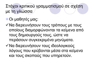 ΢ηόρνη θξηηηθνύ γξακκαηηζκνύ ζε ζρέζε
κε ηε γιώζζα
Οη καζεηέο καο:
Να δηεξεπλήζνπλ ηνπο ηξόπνπο κε ηνπο
νπνίνπο δηακνξθώλνληαη ηα θείκελα από
ηνπο δεκηνπξγνύο ηνπο, ώζηε λα
πεξάζνπλ ζπγθεθξηκέλα κελύκαηα.
Να δηεξεπλήζνπλ ηνπο ηδενινγηθνύο
ιόγνπο πνπ θξύβνληαη κέζα ζηα θείκελα
θαη ηνπο ζθνπνύο πνπ ππεξεηνύλ.
 
