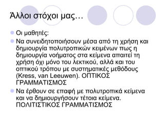 Άιινη ζηόρνη καο…
 Οη καζεηέο:
 Να ζπλεηδεηνπνηήζνπλ κέζα από ηε ρξήζε θαη
δεκηνπξγία πνιπηξνπηθώλ θεηκέλσλ πσο ε
δεκηνπξγία λνήκαηνο ζηα θείκελα απαηηεί ηε
ρξήζε όρη κόλν ηνπ ιεθηηθνύ, αιιά θαη ηνπ
νπηηθνύ ηξόπνπ κε ζπζηεκαηηθέο κεζόδνπο
(Kress, van Leeuwen). ΟΠΣΙΚΟ΢
ΓΡΑΜΜΑΣΙ΢ΜΟ΢
 Να έξζνπλ ζε επαθή κε πνιπηξνπηθά θείκελα
θαη λα δεκηνπξγήζνπλ ηέηνηα θείκελα.
ΠΟΛΙΣΙ΢ΣΙΚΟ΢ ΓΡΑΜΜΑΣΙ΢ΜΟ΢
 