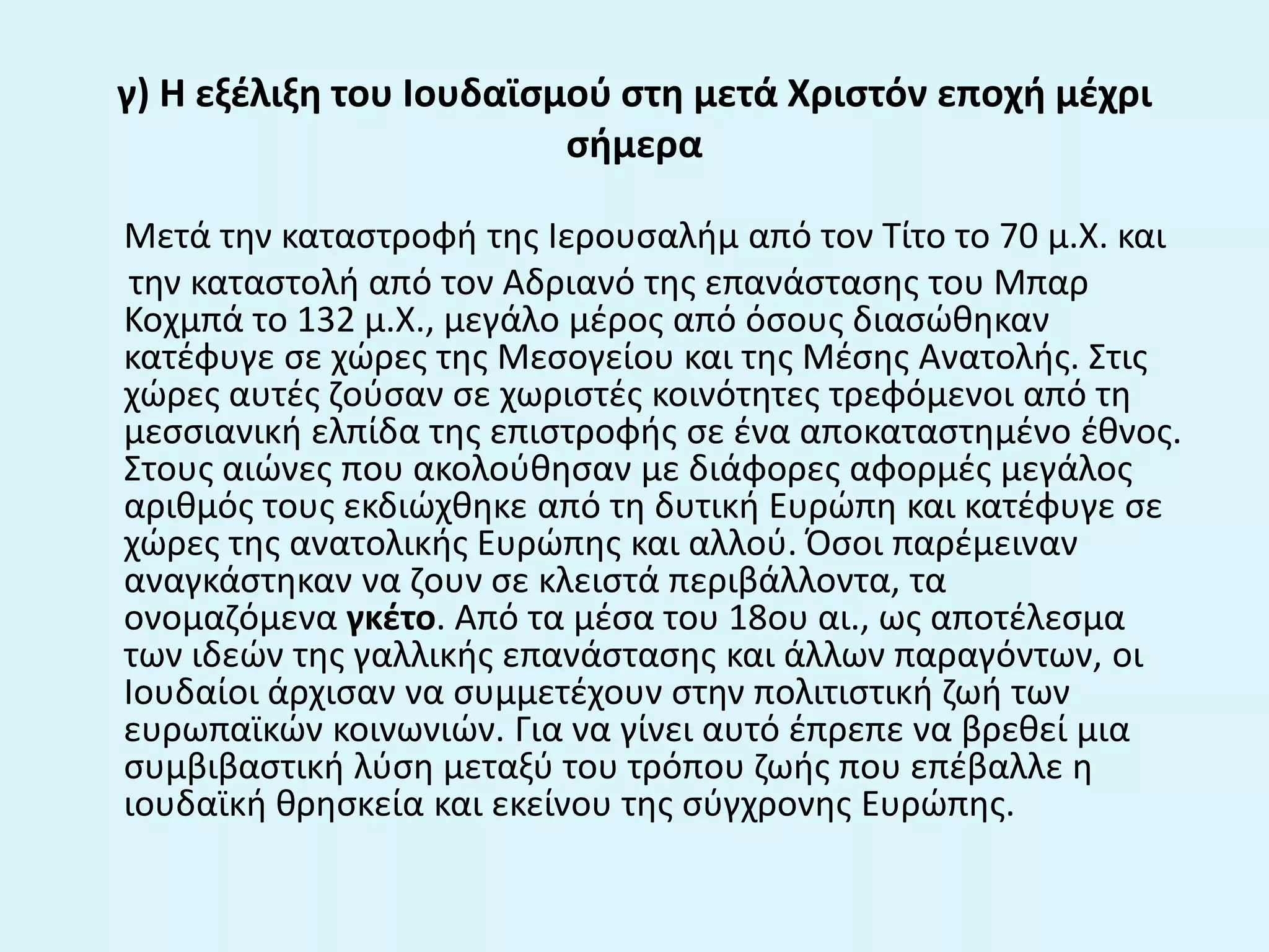 γ) Η εξζλιξθ του Ιουδαϊςμοφ ςτθ μετά Χριςτόν εποχι μζχρι
ςιμερα
Μετά τθν καταςτροφι τθσ Ιερουςαλιμ από τον Τίτο το 70 μ.Χ. και
τθν καταςτολι από τον Αδριανό τθσ επανάςταςθσ του Μπαρ
Κοχμπά το 132 μ.Χ., μεγάλο μζροσ από όςουσ διαςϊκθκαν
κατζφυγε ςε χϊρεσ τθσ Μεςογείου και τθσ Μζςθσ Ανατολισ. Στισ
χϊρεσ αυτζσ ηοφςαν ςε χωριςτζσ κοινότθτεσ τρεφόμενοι από τθ
μεςςιανικι ελπίδα τθσ επιςτροφισ ςε ζνα αποκαταςτθμζνο ζκνοσ.
Στουσ αιϊνεσ που ακολοφκθςαν με διάφορεσ αφορμζσ μεγάλοσ
αρικμόσ τουσ εκδιϊχκθκε από τθ δυτικι Ευρϊπθ και κατζφυγε ςε
χϊρεσ τθσ ανατολικισ Ευρϊπθσ και αλλοφ. Όςοι παρζμειναν
αναγκάςτθκαν να ηουν ςε κλειςτά περιβάλλοντα, τα
ονομαηόμενα γκζτο. Από τα μζςα του 18ου αι., ωσ αποτζλεςμα
των ιδεϊν τθσ γαλλικισ επανάςταςθσ και άλλων παραγόντων, οι
Ιουδαίοι άρχιςαν να ςυμμετζχουν ςτθν πολιτιςτικι ηωι των
ευρωπαϊκϊν κοινωνιϊν. Για να γίνει αυτό ζπρεπε να βρεκεί μια
ςυμβιβαςτικι λφςθ μεταξφ του τρόπου ηωισ που επζβαλλε θ
ιουδαϊκι κρθςκεία και εκείνου τθσ ςφγχρονθσ Ευρϊπθσ.
 
