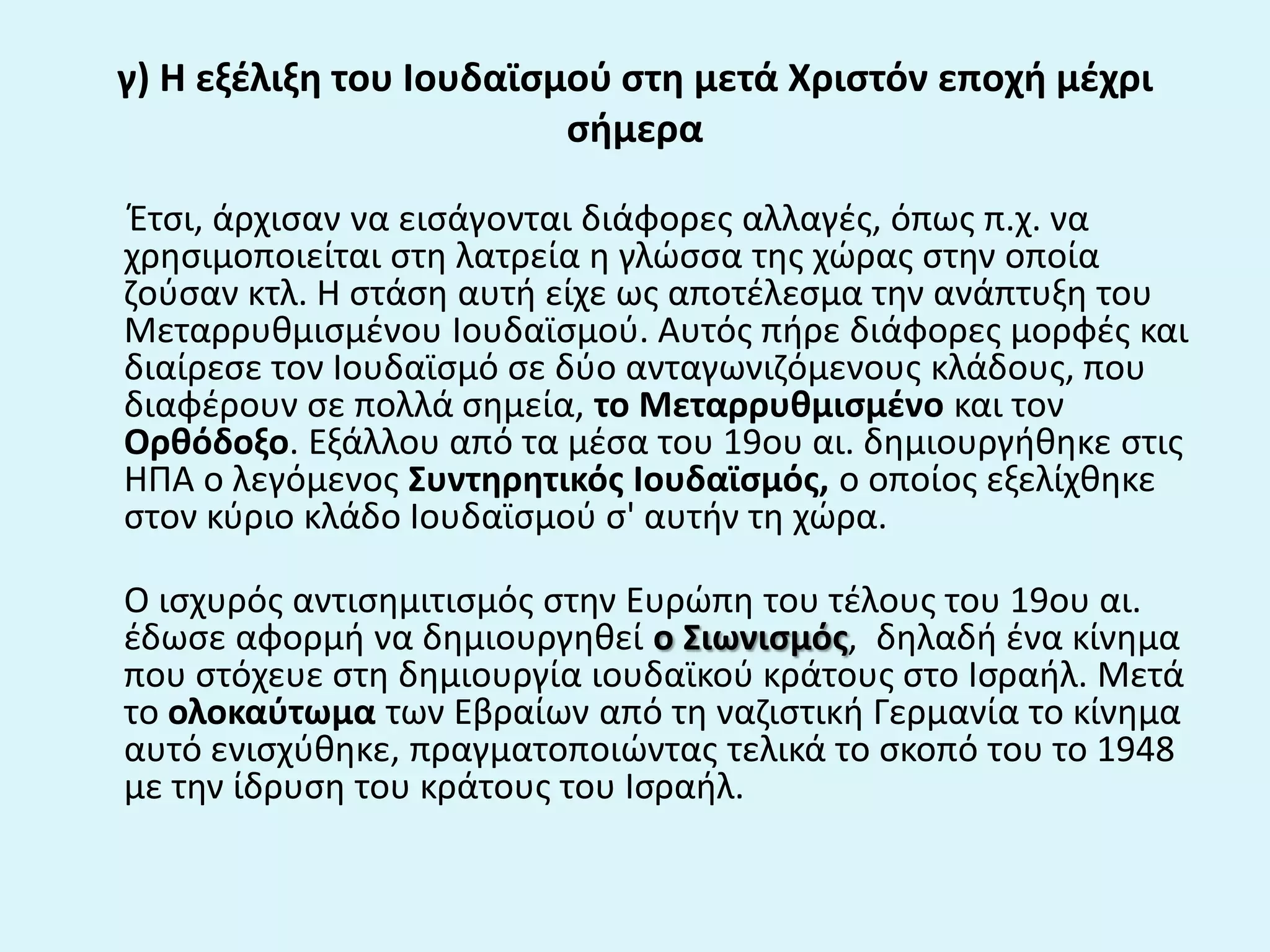 γ) Η εξζλιξθ του Ιουδαϊςμοφ ςτθ μετά Χριςτόν εποχι μζχρι
ςιμερα
Ζτςι, άρχιςαν να ειςάγονται διάφορεσ αλλαγζσ, όπωσ π.χ. να
χρθςιμοποιείται ςτθ λατρεία θ γλϊςςα τθσ χϊρασ ςτθν οποία
ηοφςαν κτλ. Η ςτάςθ αυτι είχε ωσ αποτζλεςμα τθν ανάπτυξθ του
Μεταρρυκμιςμζνου Ιουδαϊςμοφ. Αυτόσ πιρε διάφορεσ μορφζσ και
διαίρεςε τον Ιουδαϊςμό ςε δφο ανταγωνιηόμενουσ κλάδουσ, που
διαφζρουν ςε πολλά ςθμεία, το Μεταρρυκμιςμζνο και τον
Ορκόδοξο. Εξάλλου από τα μζςα του 19ου αι. δθμιουργικθκε ςτισ
ΗΠΑ ο λεγόμενοσ Συντθρθτικόσ Ιουδαϊςμόσ, ο οποίοσ εξελίχκθκε
ςτον κφριο κλάδο Ιουδαϊςμοφ ς' αυτιν τθ χϊρα.
Ο ιςχυρόσ αντιςθμιτιςμόσ ςτθν Ευρϊπθ του τζλουσ του 19ου αι.
ζδωςε αφορμι να δθμιουργθκεί ο Σιωνιςμόσ, δθλαδι ζνα κίνθμα
που ςτόχευε ςτθ δθμιουργία ιουδαϊκοφ κράτουσ ςτο Ιςραιλ. Μετά
το ολοκαφτωμα των Εβραίων από τθ ναηιςτικι Γερμανία το κίνθμα
αυτό ενιςχφκθκε, πραγματοποιϊντασ τελικά το ςκοπό του το 1948
με τθν ίδρυςθ του κράτουσ του Ιςραιλ.
 