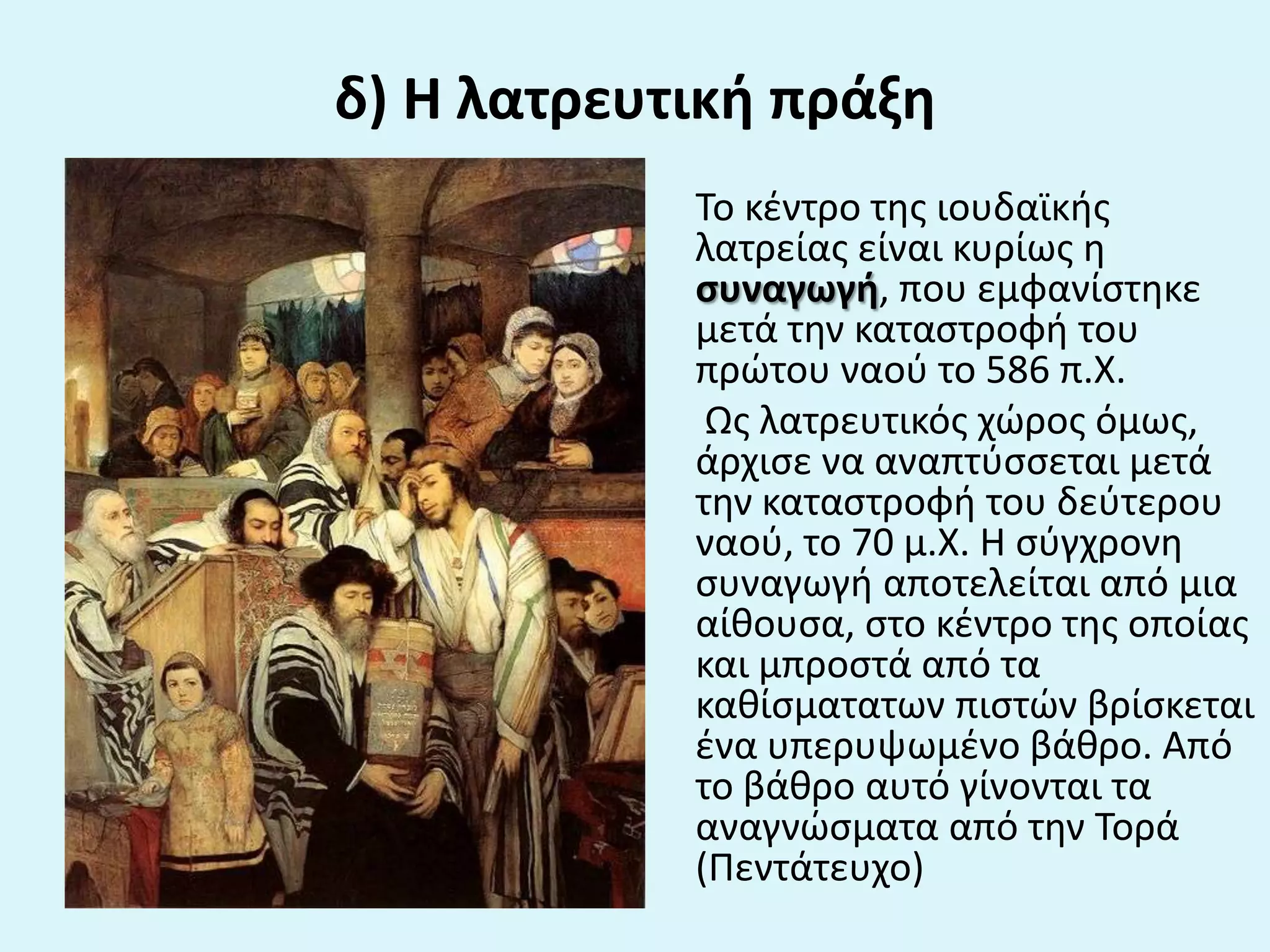 δ) Η λατρευτικι πράξθ
Το κζντρο τθσ ιουδαϊκισ
λατρείασ είναι κυρίωσ θ
ςυναγωγι, που εμφανίςτθκε
μετά τθν καταςτροφι του
πρϊτου ναοφ το 586 π.Χ.
Ωσ λατρευτικόσ χϊροσ όμωσ,
άρχιςε να αναπτφςςεται μετά
τθν καταςτροφι του δεφτερου
ναοφ, το 70 μ.Χ. Η ςφγχρονθ
ςυναγωγι αποτελείται από μια
αίκουςα, ςτο κζντρο τθσ οποίασ
και μπροςτά από τα
κακίςματατων πιςτϊν βρίςκεται
ζνα υπερυψωμζνο βάκρο. Από
το βάκρο αυτό γίνονται τα
αναγνϊςματα από τθν Τορά
(Πεντάτευχο)
 