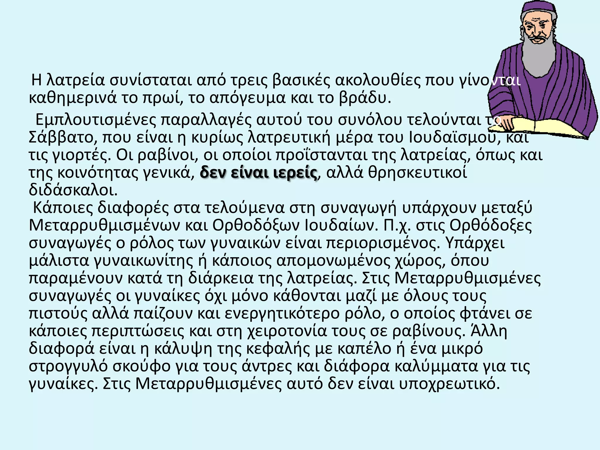 Η λατρεία ςυνίςταται από τρεισ βαςικζσ ακολουκίεσ που γίνονται
κακθμερινά το πρωί, το απόγευμα και το βράδυ.
Εμπλουτιςμζνεσ παραλλαγζσ αυτοφ του ςυνόλου τελοφνται το
Σάββατο, που είναι θ κυρίωσ λατρευτικι μζρα του Ιουδαϊςμοφ, και
τισ γιορτζσ. Οι ραβίνοι, οι οποίοι προΐςτανται τθσ λατρείασ, όπωσ και
τθσ κοινότθτασ γενικά, δεν είναι ιερείσ, αλλά κρθςκευτικοί
διδάςκαλοι.
Κάποιεσ διαφορζσ ςτα τελοφμενα ςτθ ςυναγωγι υπάρχουν μεταξφ
Μεταρρυκμιςμζνων και Ορκοδόξων Ιουδαίων. Π.χ. ςτισ Ορκόδοξεσ
ςυναγωγζσ ο ρόλοσ των γυναικϊν είναι περιοριςμζνοσ. Υπάρχει
μάλιςτα γυναικωνίτθσ ι κάποιοσ απομονωμζνοσ χϊροσ, όπου
παραμζνουν κατά τθ διάρκεια τθσ λατρείασ. Στισ Μεταρρυκμιςμζνεσ
ςυναγωγζσ οι γυναίκεσ όχι μόνο κάκονται μαηί με όλουσ τουσ
πιςτοφσ αλλά παίηουν και ενεργθτικότερο ρόλο, ο οποίοσ φτάνει ςε
κάποιεσ περιπτϊςεισ και ςτθ χειροτονία τουσ ςε ραβίνουσ. Άλλθ
διαφορά είναι θ κάλυψθ τθσ κεφαλισ με καπζλο ι ζνα μικρό
ςτρογγυλό ςκοφφο για τουσ άντρεσ και διάφορα καλφμματα για τισ
γυναίκεσ. Στισ Μεταρρυκμιςμζνεσ αυτό δεν είναι υποχρεωτικό.
 