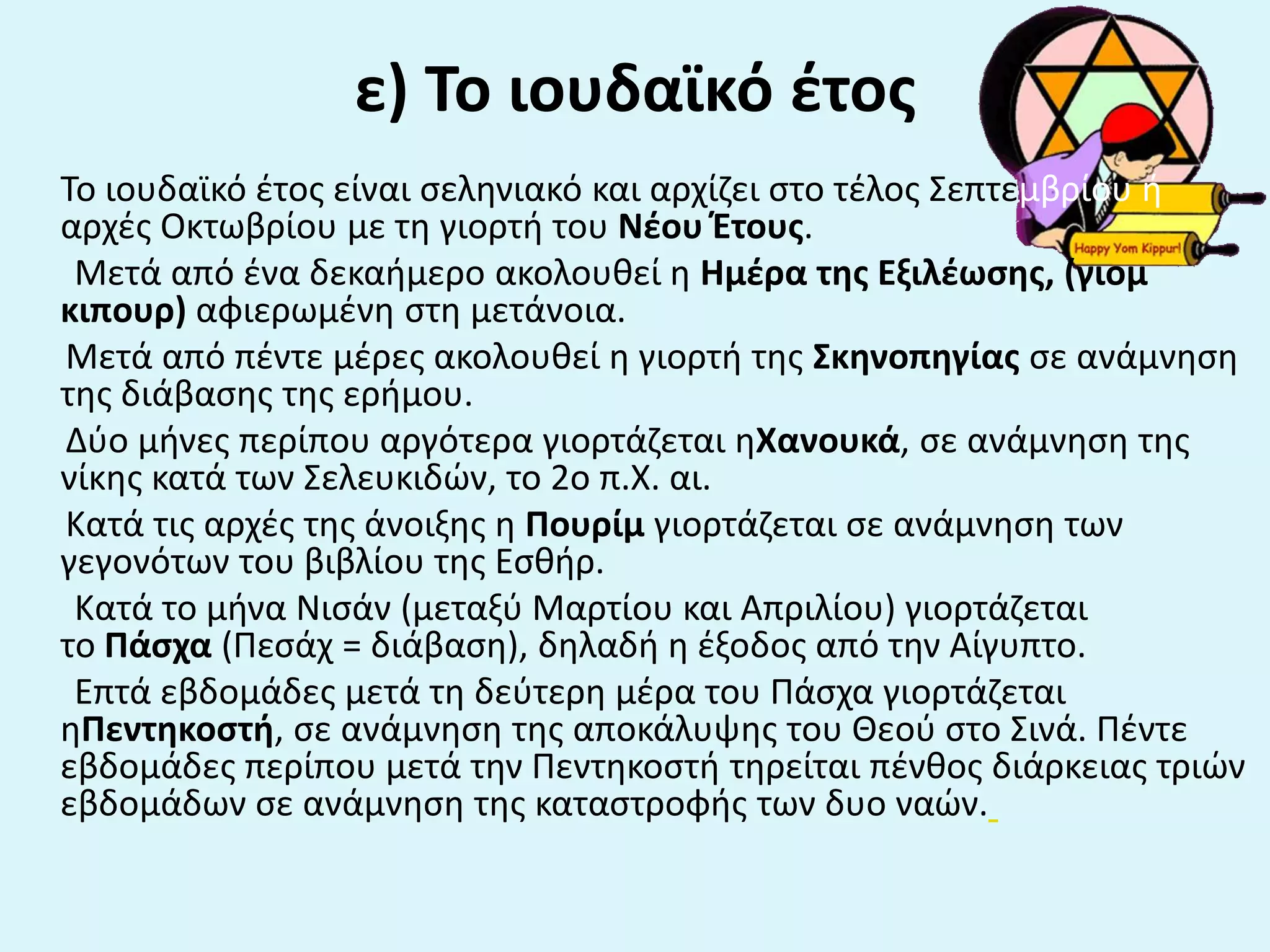 ε) Το ιουδαϊκό ζτοσ
Το ιουδαϊκό ζτοσ είναι ςελθνιακό και αρχίηει ςτο τζλοσ Σεπτεμβρίου ι
αρχζσ Οκτωβρίου με τθ γιορτι του Νζου Ζτουσ.
Μετά από ζνα δεκαιμερο ακολουκεί θ Ημζρα τθσ Εξιλζωςθσ, (γιομ
κιπουρ) αφιερωμζνθ ςτθ μετάνοια.
Μετά από πζντε μζρεσ ακολουκεί θ γιορτι τθσ Σκθνοπθγίασ ςε ανάμνθςθ
τθσ διάβαςθσ τθσ εριμου.
Δφο μινεσ περίπου αργότερα γιορτάηεται θΧανουκά, ςε ανάμνθςθ τθσ
νίκθσ κατά των Σελευκιδϊν, το 2ο π.Χ. αι.
Κατά τισ αρχζσ τθσ άνοιξθσ θ Πουρίμ γιορτάηεται ςε ανάμνθςθ των
γεγονότων του βιβλίου τθσ Εςκιρ.
Κατά το μινα Νιςάν (μεταξφ Μαρτίου και Απριλίου) γιορτάηεται
το Πάςχα (Πεςάχ = διάβαςθ), δθλαδι θ ζξοδοσ από τθν Αίγυπτο.
Επτά εβδομάδεσ μετά τθ δεφτερθ μζρα του Πάςχα γιορτάηεται
θΠεντθκοςτι, ςε ανάμνθςθ τθσ αποκάλυψθσ του Θεοφ ςτο Σινά. Πζντε
εβδομάδεσ περίπου μετά τθν Πεντθκοςτι τθρείται πζνκοσ διάρκειασ τριϊν
εβδομάδων ςε ανάμνθςθ τθσ καταςτροφισ των δυο ναϊν.
 