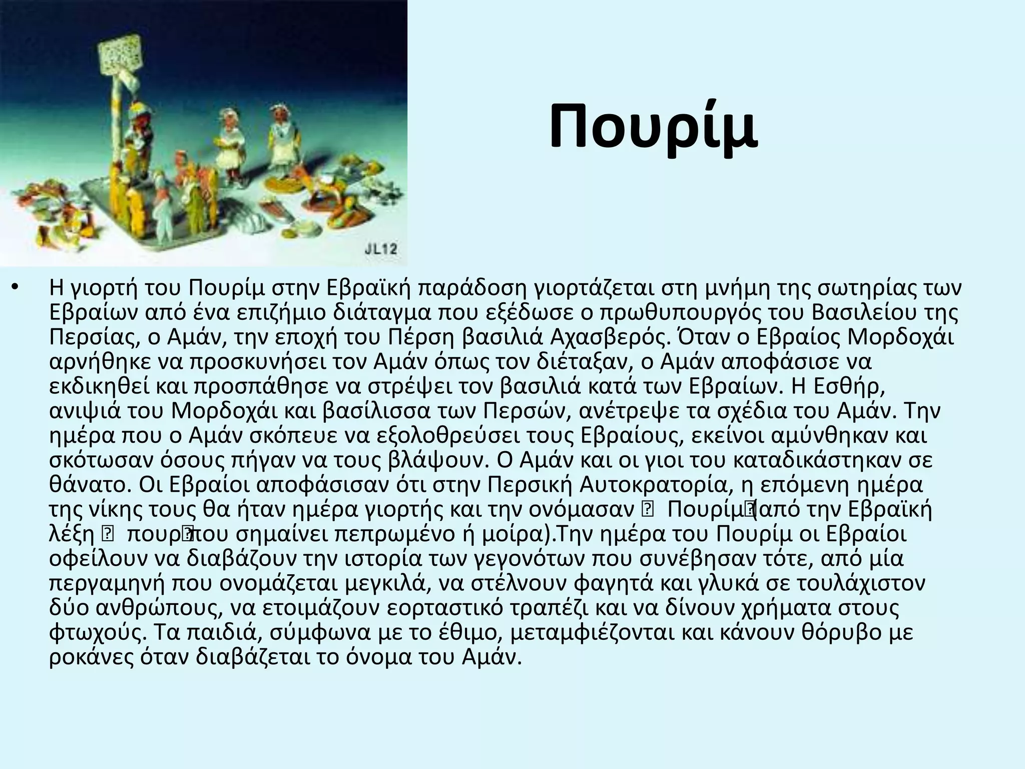 • Η γιορτι του Πουρίμ ςτθν Εβραϊκι παράδοςθ γιορτάηεται ςτθ μνιμθ τθσ ςωτθρίασ των
Εβραίων από ζνα επιηιμιο διάταγμα που εξζδωςε ο πρωκυπουργόσ του Βαςιλείου τθσ
Περςίασ, ο Αμάν, τθν εποχι του Πζρςθ βαςιλιά Αχαςβερόσ. Όταν ο Εβραίοσ Μορδοχάι
αρνικθκε να προςκυνιςει τον Αμάν όπωσ τον διζταξαν, ο Αμάν αποφάςιςε να
εκδικθκεί και προςπάκθςε να ςτρζψει τον βαςιλιά κατά των Εβραίων. Η Εςκιρ,
ανιψιά του Μορδοχάι και βαςίλιςςα των Περςϊν, ανζτρεψε τα ςχζδια του Αμάν. Τθν
θμζρα που ο Αμάν ςκόπευε να εξολοκρεφςει τουσ Εβραίουσ, εκείνοι αμφνκθκαν και
ςκότωςαν όςουσ πιγαν να τουσ βλάψουν. O Αμάν και οι γιοι του καταδικάςτθκαν ςε
κάνατο. Oι Εβραίοι αποφάςιςαν ότι ςτθν Περςικι Αυτοκρατορία, θ επόμενθ θμζρα
τθσ νίκθσ τουσ κα ιταν θμζρα γιορτισ και τθν ονόμαςαν “Πουρίμ“(από τθν Εβραϊκι
λζξθ “πουρ“που ςθμαίνει πεπρωμζνο ι μοίρα).Τθν θμζρα του Πουρίμ οι Εβραίοι
οφείλουν να διαβάηουν τθν ιςτορία των γεγονότων που ςυνζβθςαν τότε, από μία
περγαμθνι που ονομάηεται μεγκιλά, να ςτζλνουν φαγθτά και γλυκά ςε τουλάχιςτον
δφο ανκρϊπουσ, να ετοιμάηουν εορταςτικό τραπζηι και να δίνουν χριματα ςτουσ
φτωχοφσ. Τα παιδιά, ςφμφωνα με το ζκιμο, μεταμφιζηονται και κάνουν κόρυβο με
ροκάνεσ όταν διαβάηεται το όνομα του Αμάν.
Πουρίμ
 