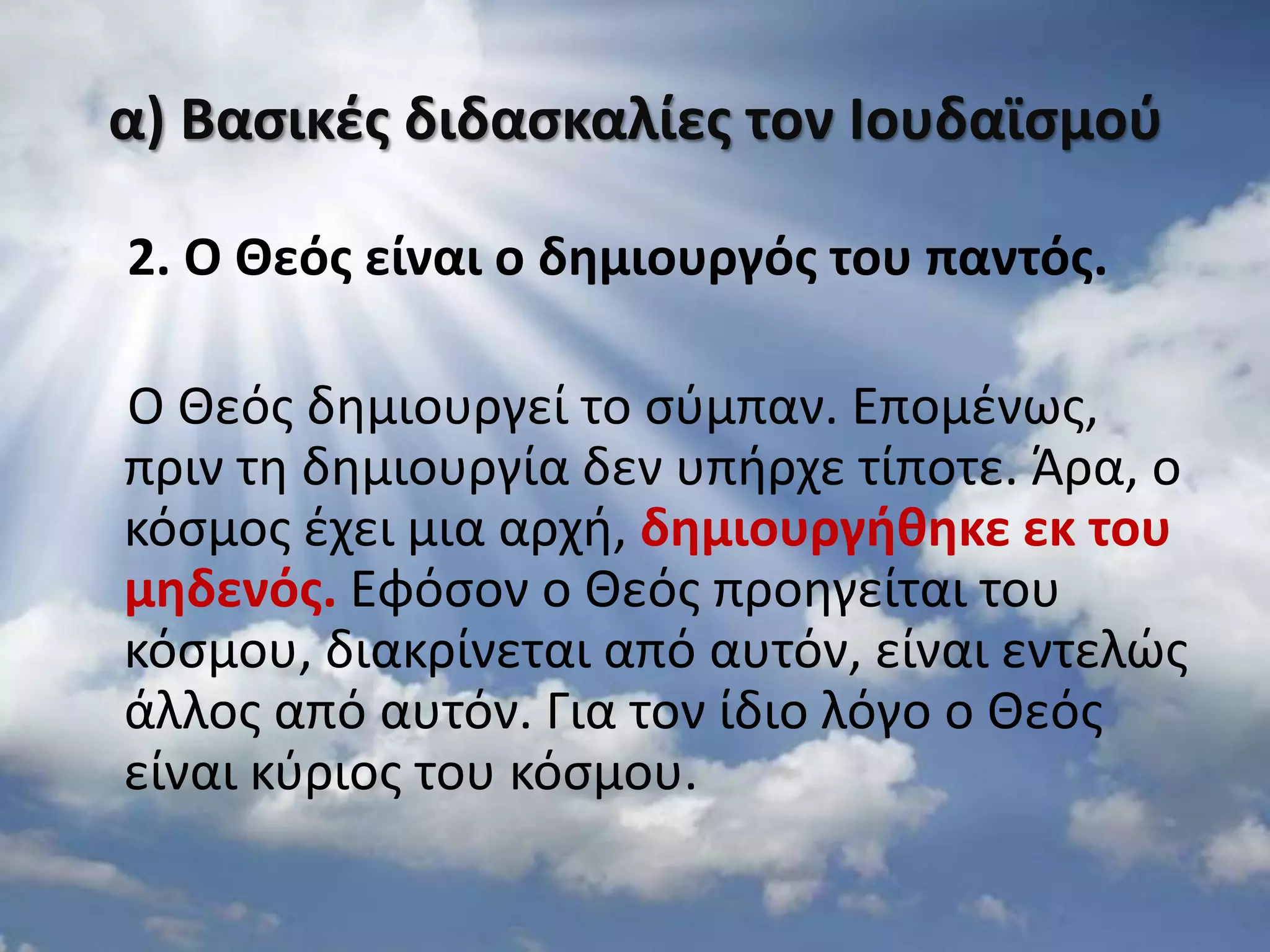 α) Βαςικζσ διδαςκαλίεσ τον Ιουδαϊςμοφ
2. Ο Θεόσ είναι ο δθμιουργόσ του παντόσ.
Ο Θεόσ δθμιουργεί το ςφμπαν. Επομζνωσ,
πριν τθ δθμιουργία δεν υπιρχε τίποτε. Άρα, ο
κόςμοσ ζχει μια αρχι, δθμιουργικθκε εκ του
μθδενόσ. Εφόςον ο Θεόσ προθγείται του
κόςμου, διακρίνεται από αυτόν, είναι εντελϊσ
άλλοσ από αυτόν. Για τον ίδιο λόγο ο Θεόσ
είναι κφριοσ του κόςμου.
 
