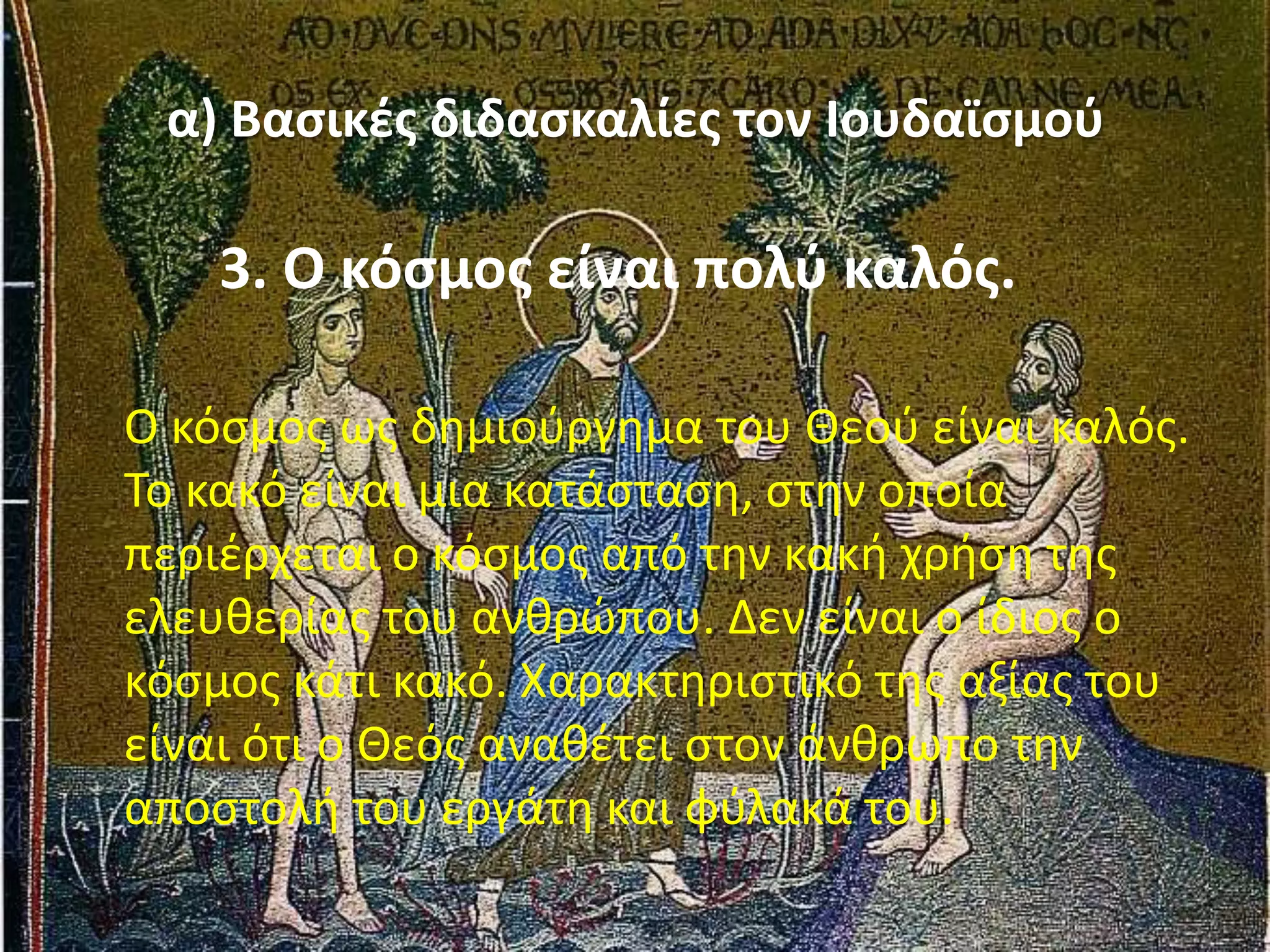 α) Βαςικζσ διδαςκαλίεσ τον Ιουδαϊςμοφ
3. Ο κόςμοσ είναι πολφ καλόσ.
Ο κόςμοσ ωσ δθμιοφργθμα του Θεοφ είναι καλόσ.
Το κακό είναι μια κατάςταςθ, ςτθν οποία
περιζρχεται ο κόςμοσ από τθν κακι χριςθ τθσ
ελευκερίασ του ανκρϊπου. Δεν είναι ο ίδιοσ ο
κόςμοσ κάτι κακό. Χαρακτθριςτικό τθσ αξίασ του
είναι ότι ο Θεόσ ανακζτει ςτον άνκρωπο τθν
αποςτολι του εργάτθ και φφλακά του.
 
