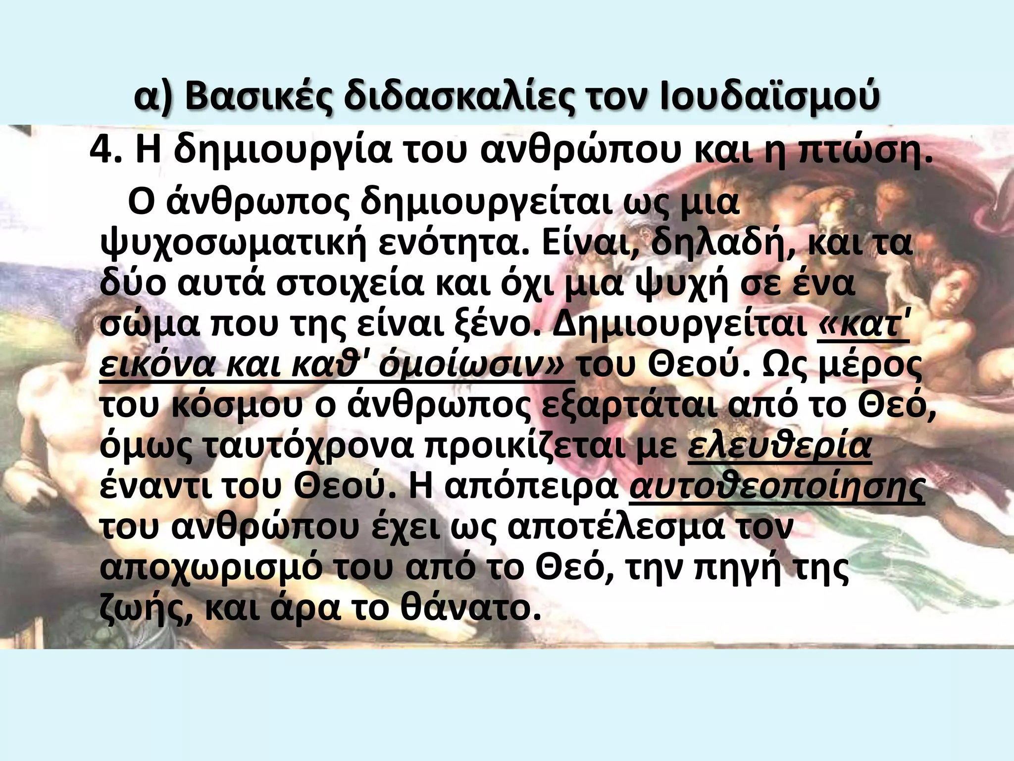 α) Βαςικζσ διδαςκαλίεσ τον Ιουδαϊςμοφ
4. Η δθμιουργία του ανκρϊπου και θ πτϊςθ.
Ο άνκρωποσ δθμιουργείται ωσ μια
ψυχοςωματικι ενότθτα. Είναι, δθλαδι, και τα
δφο αυτά ςτοιχεία και όχι μια ψυχι ςε ζνα
ςϊμα που τθσ είναι ξζνο. Δθμιουργείται «κατ'
εικόνα και καθ' όμοίωςιν» του Θεοφ. Ωσ μζροσ
του κόςμου ο άνκρωποσ εξαρτάται από το Θεό,
όμωσ ταυτόχρονα προικίηεται με ελευθερία
ζναντι του Θεοφ. Η απόπειρα αυτοθεοποίηςησ
του ανκρϊπου ζχει ωσ αποτζλεςμα τον
αποχωριςμό του από το Θεό, τθν πθγι τθσ
ηωισ, και άρα το κάνατο.
 