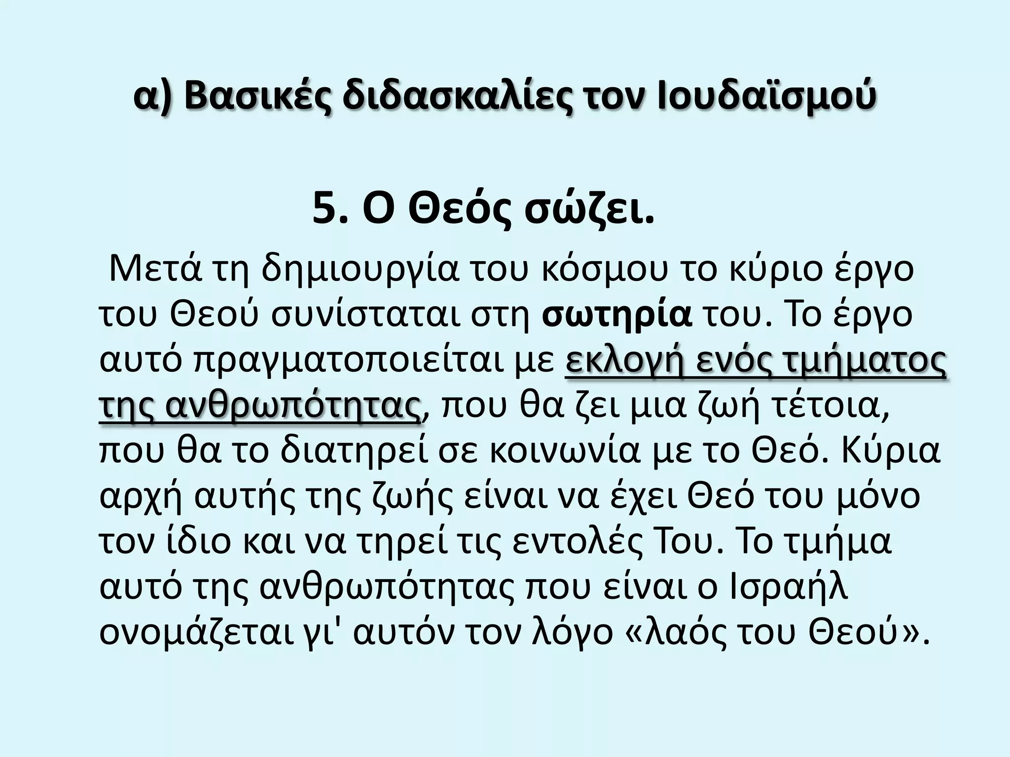 α) Βαςικζσ διδαςκαλίεσ τον Ιουδαϊςμοφ
5. Ο Θεόσ ςϊηει.
Μετά τθ δθμιουργία του κόςμου το κφριο ζργο
του Θεοφ ςυνίςταται ςτθ ςωτθρία του. Το ζργο
αυτό πραγματοποιείται με εκλογι ενόσ τμιματοσ
τθσ ανκρωπότθτασ, που κα ηει μια ηωι τζτοια,
που κα το διατθρεί ςε κοινωνία με το Θεό. Κφρια
αρχι αυτισ τθσ ηωισ είναι να ζχει Θεό του μόνο
τον ίδιο και να τθρεί τισ εντολζσ Του. Το τμιμα
αυτό τθσ ανκρωπότθτασ που είναι ο Ιςραιλ
ονομάηεται γι' αυτόν τον λόγο «λαόσ του Θεοφ».
 