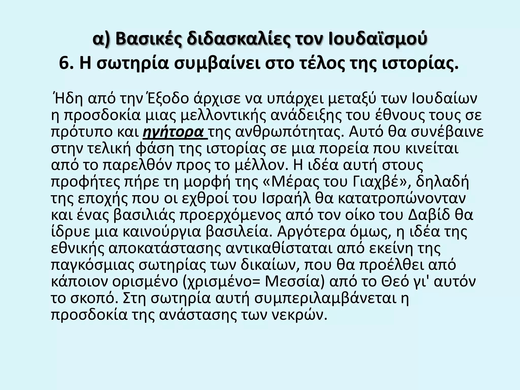 α) Βαςικζσ διδαςκαλίεσ τον Ιουδαϊςμοφ
6. Η ςωτθρία ςυμβαίνει ςτο τζλοσ τθσ ιςτορίασ.
Ήδθ από τθν Ζξοδο άρχιςε να υπάρχει μεταξφ των Ιουδαίων
θ προςδοκία μιασ μελλοντικισ ανάδειξθσ του ζκνουσ τουσ ςε
πρότυπο και ηγήτορα τθσ ανκρωπότθτασ. Αυτό κα ςυνζβαινε
ςτθν τελικι φάςθ τθσ ιςτορίασ ςε μια πορεία που κινείται
από το παρελκόν προσ το μζλλον. Η ιδζα αυτι ςτουσ
προφιτεσ πιρε τθ μορφι τθσ «Μζρασ του Γιαχβζ», δθλαδι
τθσ εποχισ που οι εχκροί του Ιςραιλ κα κατατροπϊνονταν
και ζνασ βαςιλιάσ προερχόμενοσ από τον οίκο του Δαβίδ κα
ίδρυε μια καινοφργια βαςιλεία. Αργότερα όμωσ, θ ιδζα τθσ
εκνικισ αποκατάςταςθσ αντικακίςταται από εκείνθ τθσ
παγκόςμιασ ςωτθρίασ των δικαίων, που κα προζλκει από
κάποιον οριςμζνο (χριςμζνο= Μεςςία) από το Θεό γι' αυτόν
το ςκοπό. Στθ ςωτθρία αυτι ςυμπεριλαμβάνεται θ
προςδοκία τθσ ανάςταςθσ των νεκρϊν.
 